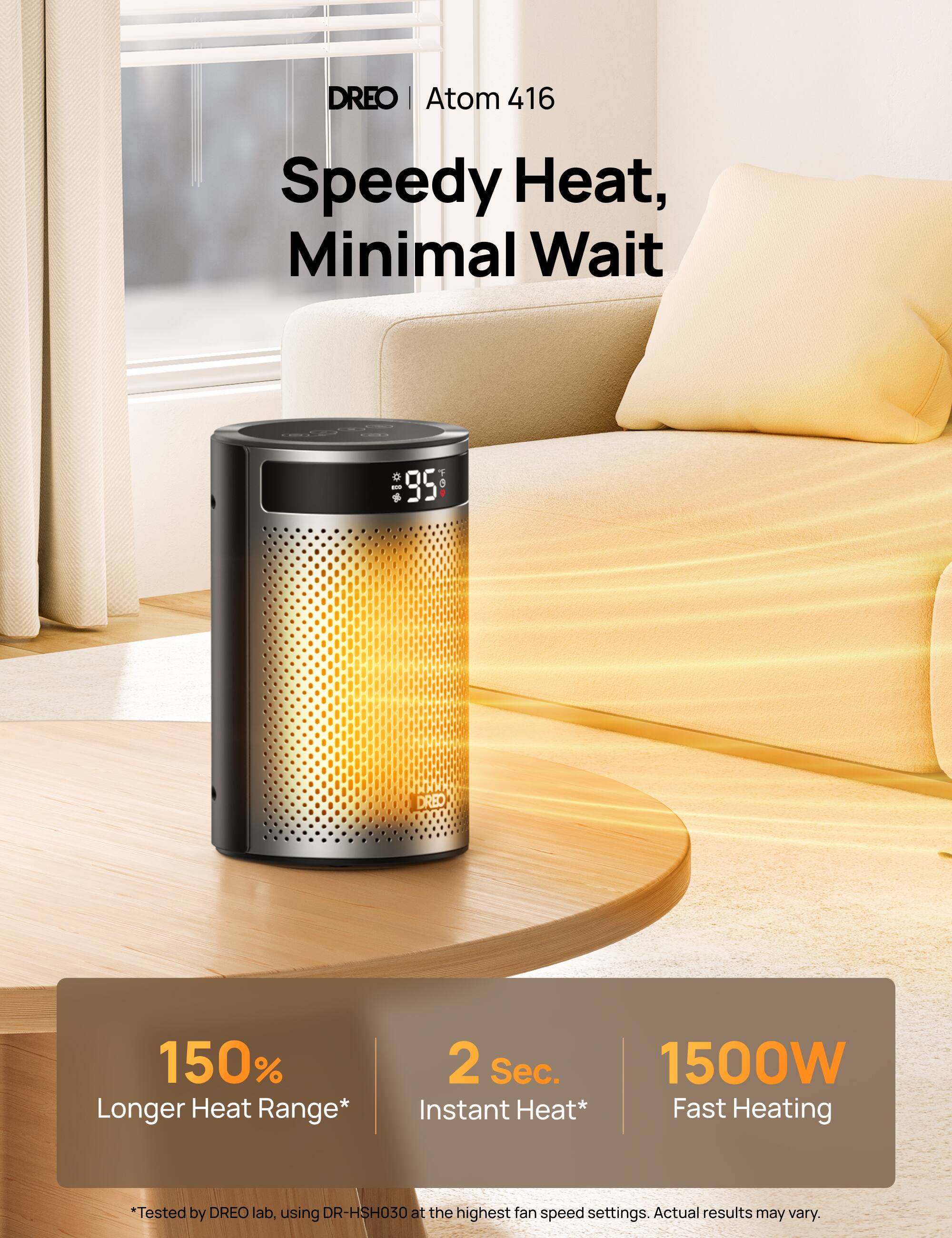 DREO | Atom 416  
Speedy Heat, Minimal Wait  

DREO  
150% Longer Heat Range*  
2 Sec. 1500W * Fast Instant Heat* Heating  
*Tested by DREO lab, using DR-HSH030 at the highest fan speed settings. Actual results may vary.
