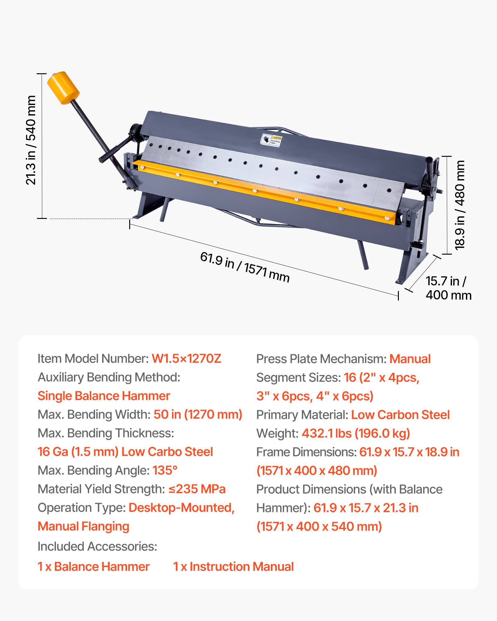 mm 540 / in 21.3 61.9 in I 1571 mm mm 480 18.9 in/ 480 18.9 in 15.7 in 400 mm

Item Model Number: W1.5x1270Z

Press Plate Mechanism: Manual

Auxiliary Bending Method: Segment Sizes: 16 (2" x 4pcs, Single Balance Hammer 3" X 6pcs, 4" X 6pcs)

Max. Bending Width: 50 in (1270 mm)

Primary Material: Low Carbon Steel

Max. Bending Thickness: 16 Ga (1.5 mm) Low Carbon Steel

Max. Bending Angle: 135°

Material Yield Strength: 235 MPa

Weight: 432.1 lbs (196.0 kg)

Frame Dimensions: 61.9 X 15.7 X 18.9 in (1571 x 400 X 480 mm)

Product Dimensions (with Balance Operation Type: Desktop-Mounted, Hammer