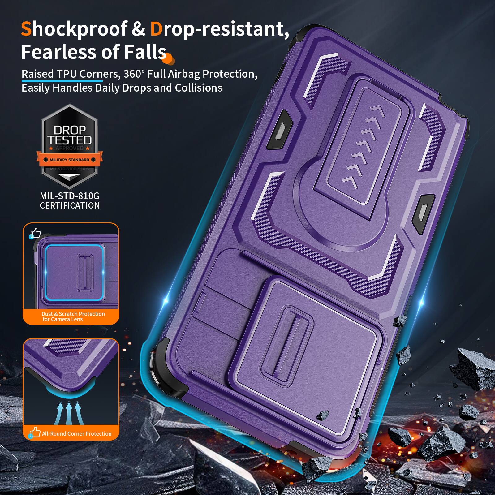 Shockproof & Drop-resistant, Fearless of Falls  
Raised TPU Corners, 360° Full Airbag Protection, Easily Handles Daily Drops and Collisions  
DROP TESTED APPROVED MILITARY STANDARD - MIL-STD-810G CERTIFICATION  
Dust & Scratch Protection for Camera Lens  
All-Round Corner Protection