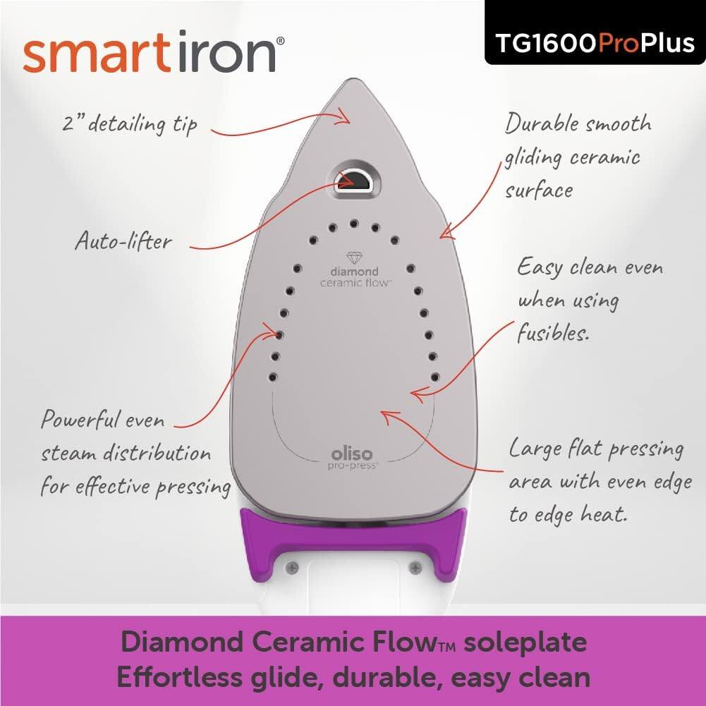 smartiron TG1600ProPlus  
2" detailing tip  
Durable smooth gliding ceramic surface  
Auto-lifter diamond ceramic flow  
Easy clean even when using fusibles.  
Powerful even steam distribution for effective pressing  
Large flat pressing area with even edge to edge heat.  
Diamond Ceramic Flow™ soleplate  
Effortless glide, durable, easy clean