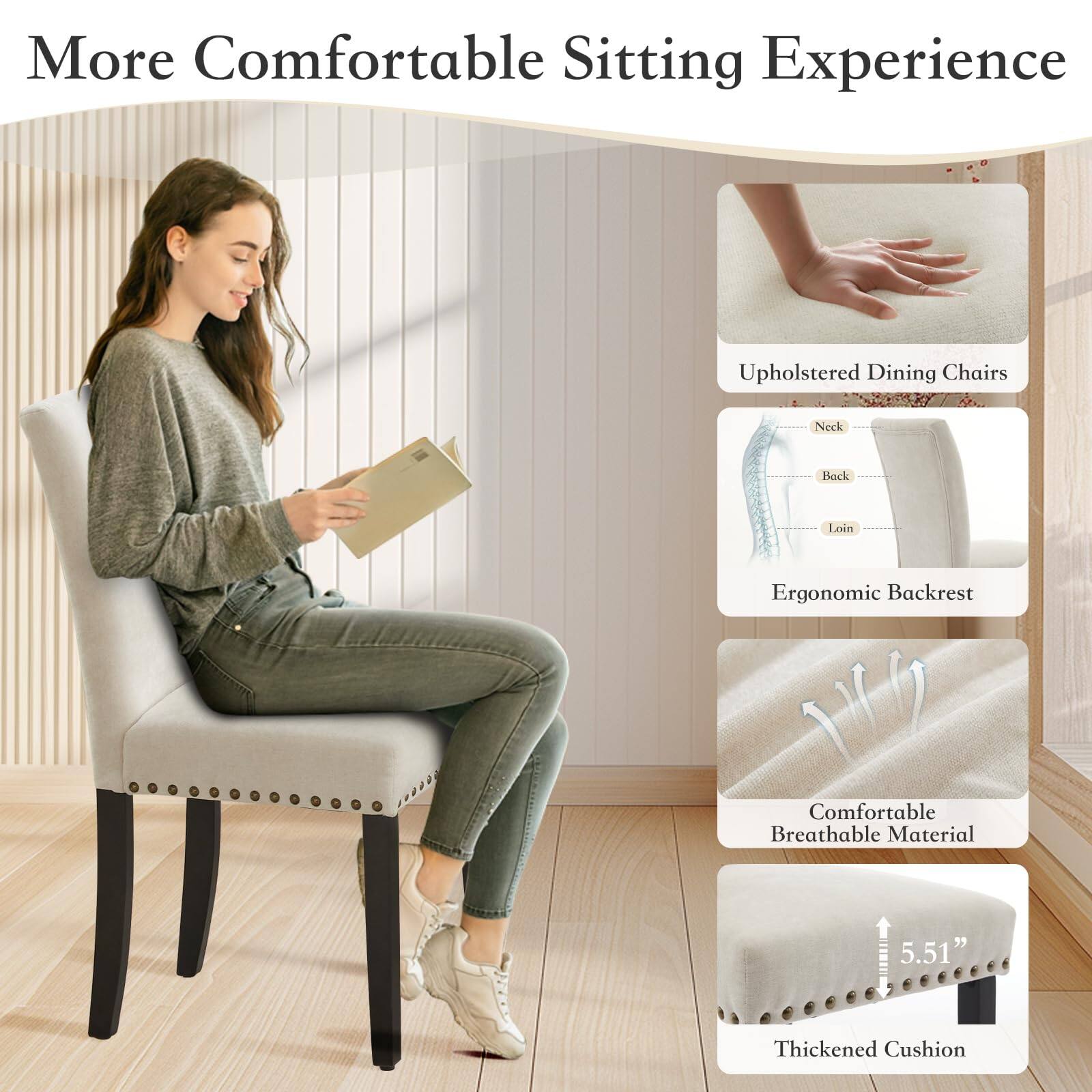 More Comfortable Sitting Experience

- Upholstered Dining Chairs
- Ergonomic Backrest
  - Neck
  - Back
  - Loin
- Comfortable Breathable Material
- Thickened Cushion (5.51")