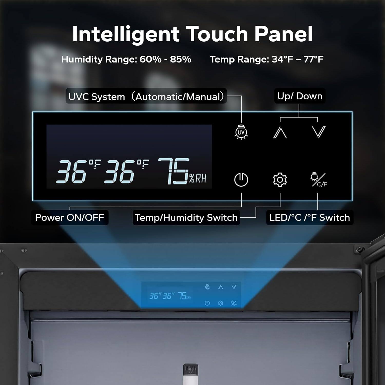 Intelligent Touch Panel

Humidity Range: 60% - 85%  
Temp Range: 34°F - 77°F

UVC System (Automatic/Manual)  
Up/Down

Power ON/OFF  
Temp/Humidity Switch  
LED/C°/F° Switch

36°F 36°F 75%RH