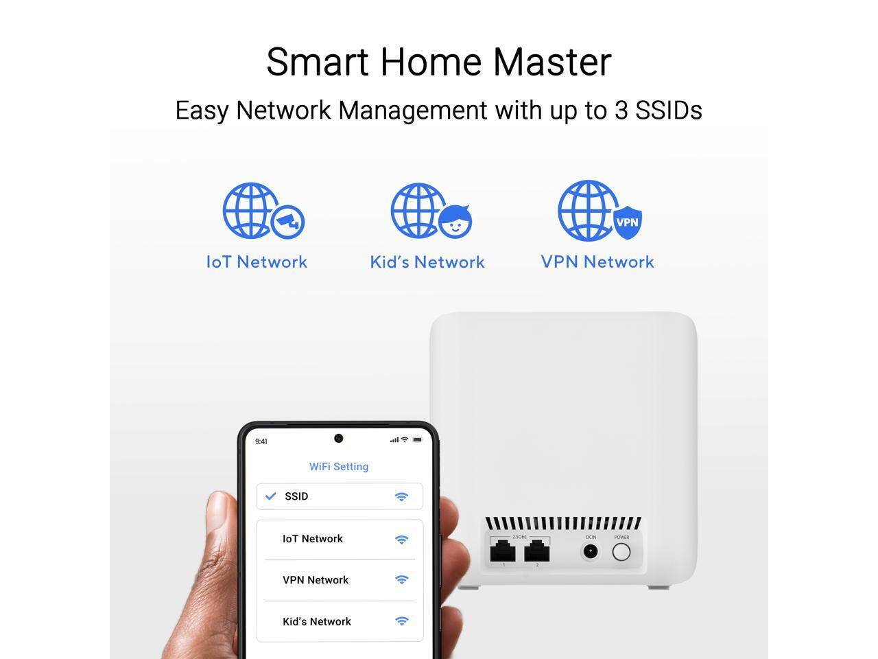 Smart Home Master  
Easy Network Management with up to 3 SSIDs

- IoT Network
- Kid's Network
- VPN Network

WiFi Setting  
SSID  
IoT Network  
VPN Network  
Kid's Network