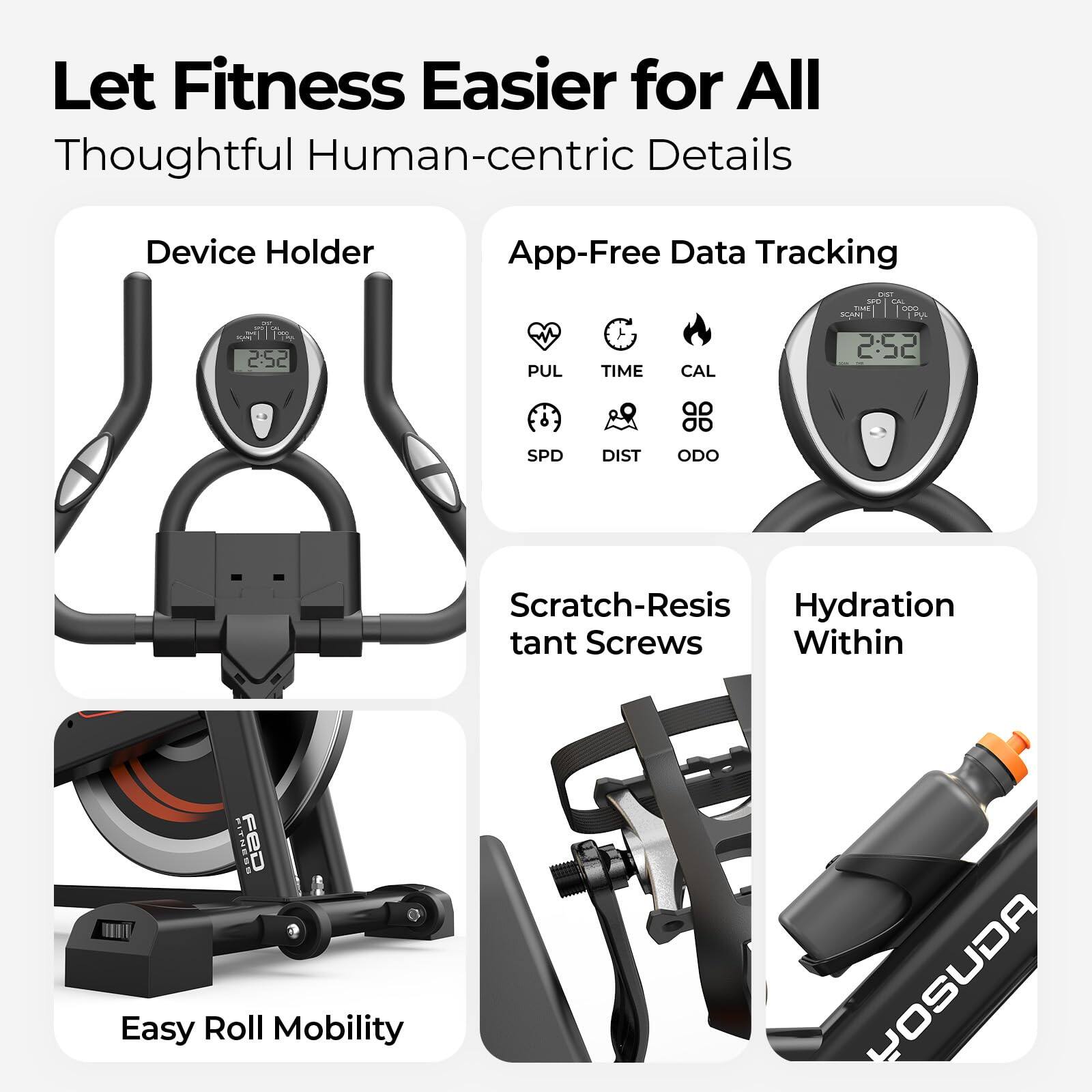 Let Fitness Easier for All  
Thoughtful Human-centric Details

- Device Holder
- App-Free Data Tracking
  - PUL
  - TIME
  - CAL
  - SPD
  - DIST
  - ODO
- Scratch-Resistant Screws
- Hydration Within
- Easy Roll Mobility