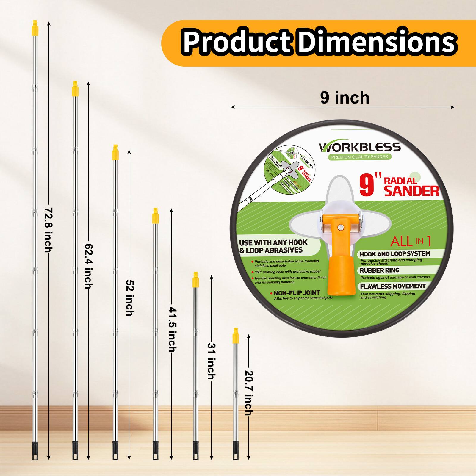 Product Dimensions:  
9 inch, 72.8 inch, 62.4 inch, 52 inch, 41.5 inch, 31 inch, 20.7 inch

WORKBLESS MIL QUALITY SANDER  
9" RADIAL SANDER  
USE WITH ANY HOOK  
ALL IN 1 & LOOP ABRASIVES  
HOOK AND LOOP SYSTEM  
POAte a detachment - A QUICK attaching and detaching system  
- Stainless steel -  
- Protective rubber ring  
- Notable - flush Pots against damage  
- Non-flip joint -  
- FLAWLESS MOVEMENT  
- NON-FLIP JOINT  
- That prevents skipping, slipping, poking and scratching