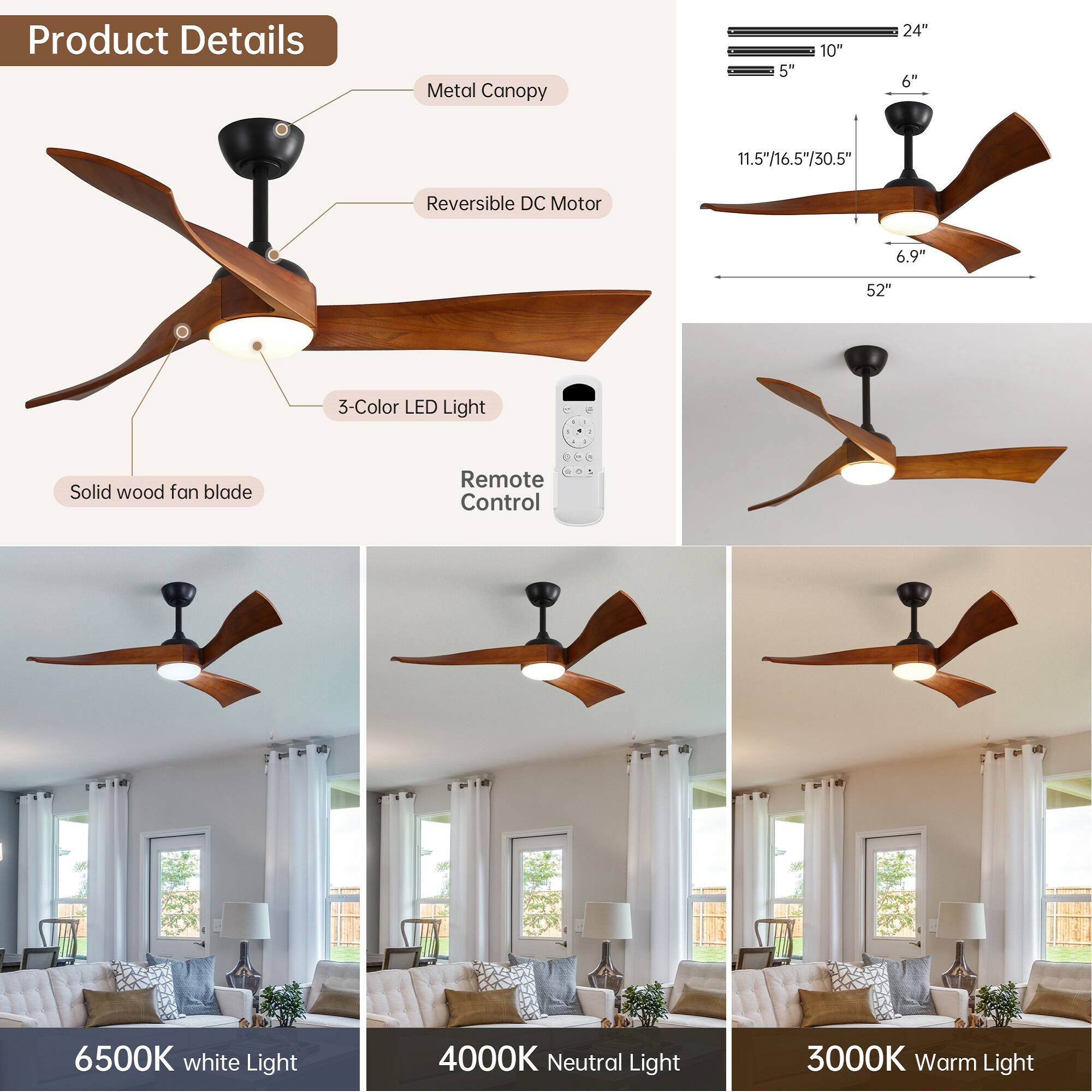 Product Details

- Metal Canopy
- Reversible DC Motor
- 3-Color LED Light
- Solid wood fan blade
- Remote Control

Dimensions:
- 24" (diameter)
- 10" (height)
- 5" (height)
- 6" (height)
- 11.5"/16.5"/30.5" (length)
- 6.9" (height)
- 52" (length)

Light Options:
- 6500K White Light
- 4000K Neutral Light
- 3000K Warm Light