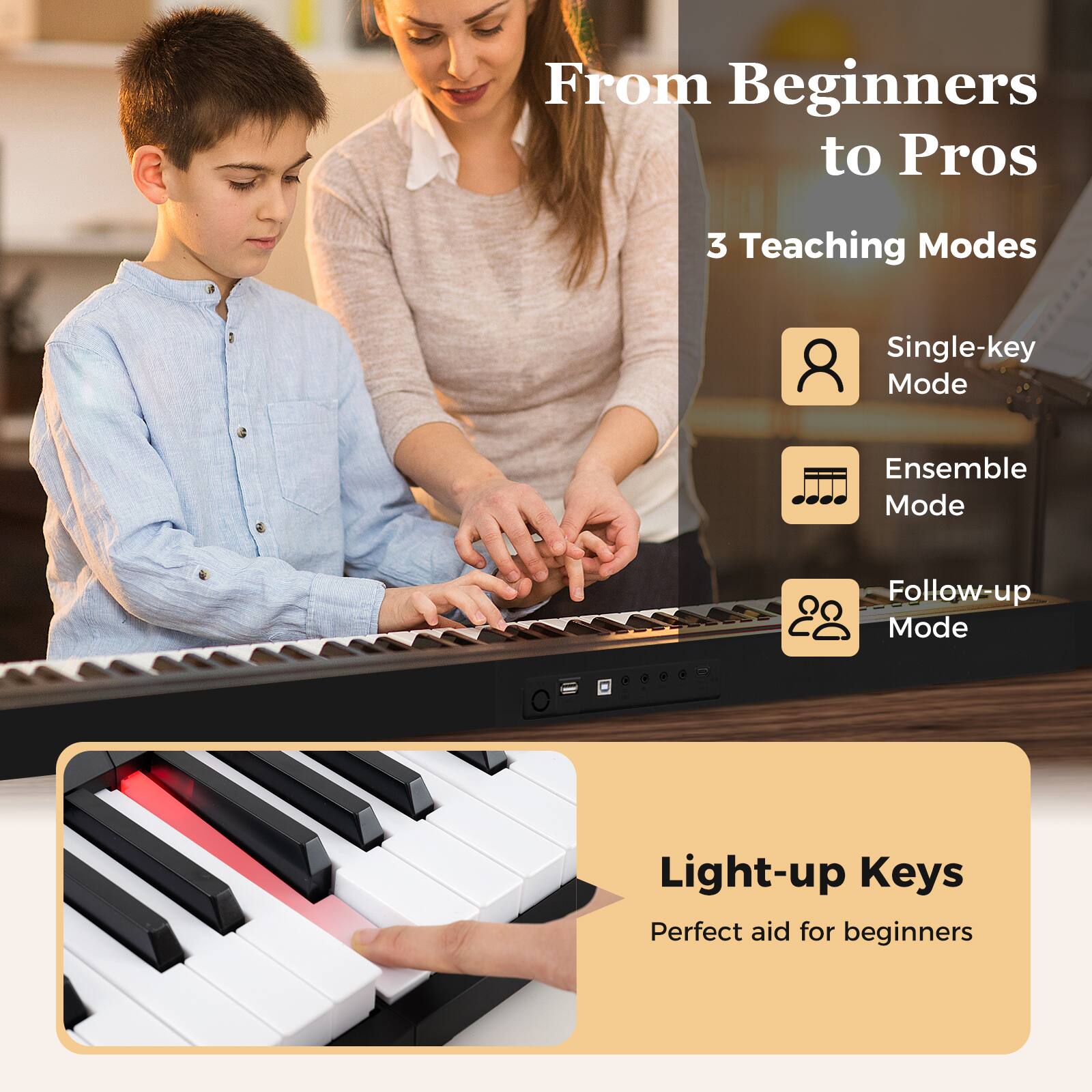 From Beginners to Pros

3 Teaching Modes

- Single-key Mode
- Ensemble Mode
- Follow-up Mode

Light-up Keys

Perfect aid for beginners