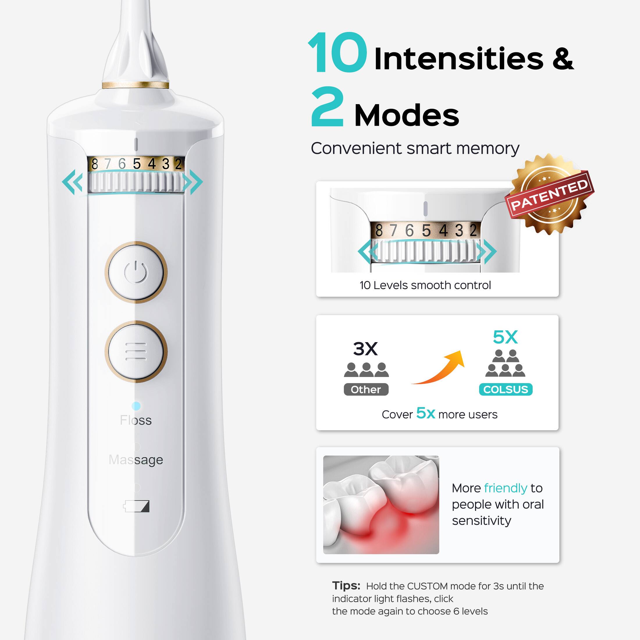 10 Intensities & 2 Modes  
Convenient smart memory  
PATENTED  
8 7 6 5 4 3 2  
10 Levels smooth control  
3X 5X  
Other COLSUS  
Cover 5x more users  
Massage  
More friendly to people with oral sensitivity  
Tips: Hold the CUSTOM mode for 3s until the indicator light flashes, click the mode again to choose 6 levels