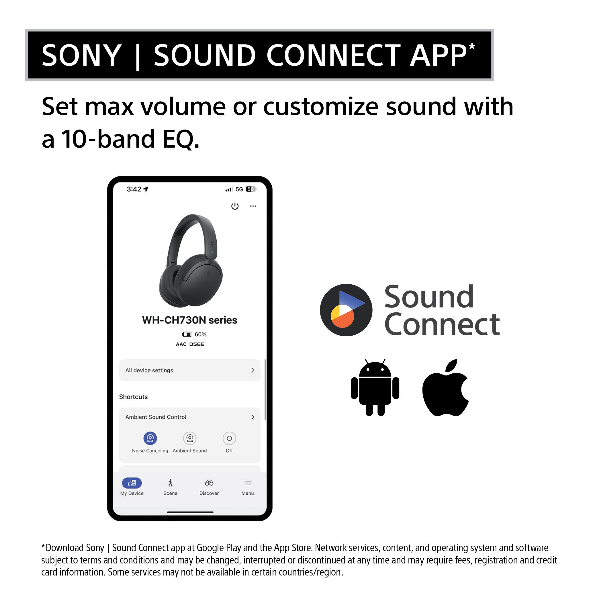 SONY | SOUND CONNECT APP*

Set max volume or customize sound with a 10-band EQ.

3:42
5G 5
...
WH-CH730N series 60% AAC OSEE
Sound Connect
All device settings
Shortcuts
Ambient Sound Control
0
Noise Canceling Ambient Sound
Off
My Device
Scene
Discover
Menu

*Download Sony | Sound Connect app at Google Play and the App Store. Network services, content, and operating system and software subject to terms and conditions and may be changed, interrupted or discontinued at any time and may require fees, registration and credit card information. Some services may not be available in certain countries/region.