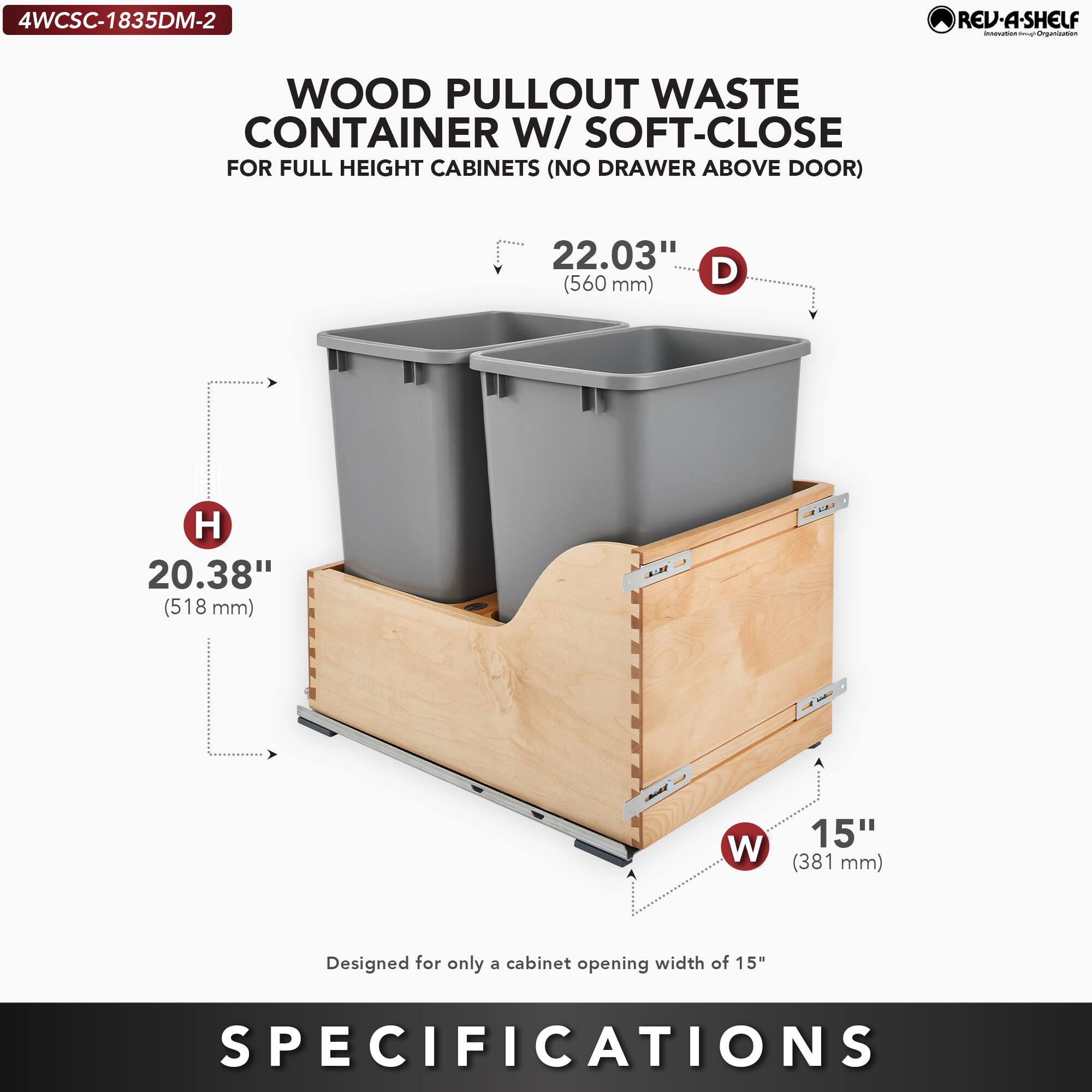 4WCSC-1835DM-2  
WOOD PULLOUT WASTE CONTAINER W/ SOFT-CLOSE  
FOR FULL HEIGHT CABINETS (NO DRAWER ABOVE DOOR)  

22.03" (560 mm) D  
20.38" (518 mm) H  
15" (381 mm) W  

Designed for only a cabinet opening width of 15"  

SPECIFICATIONS
