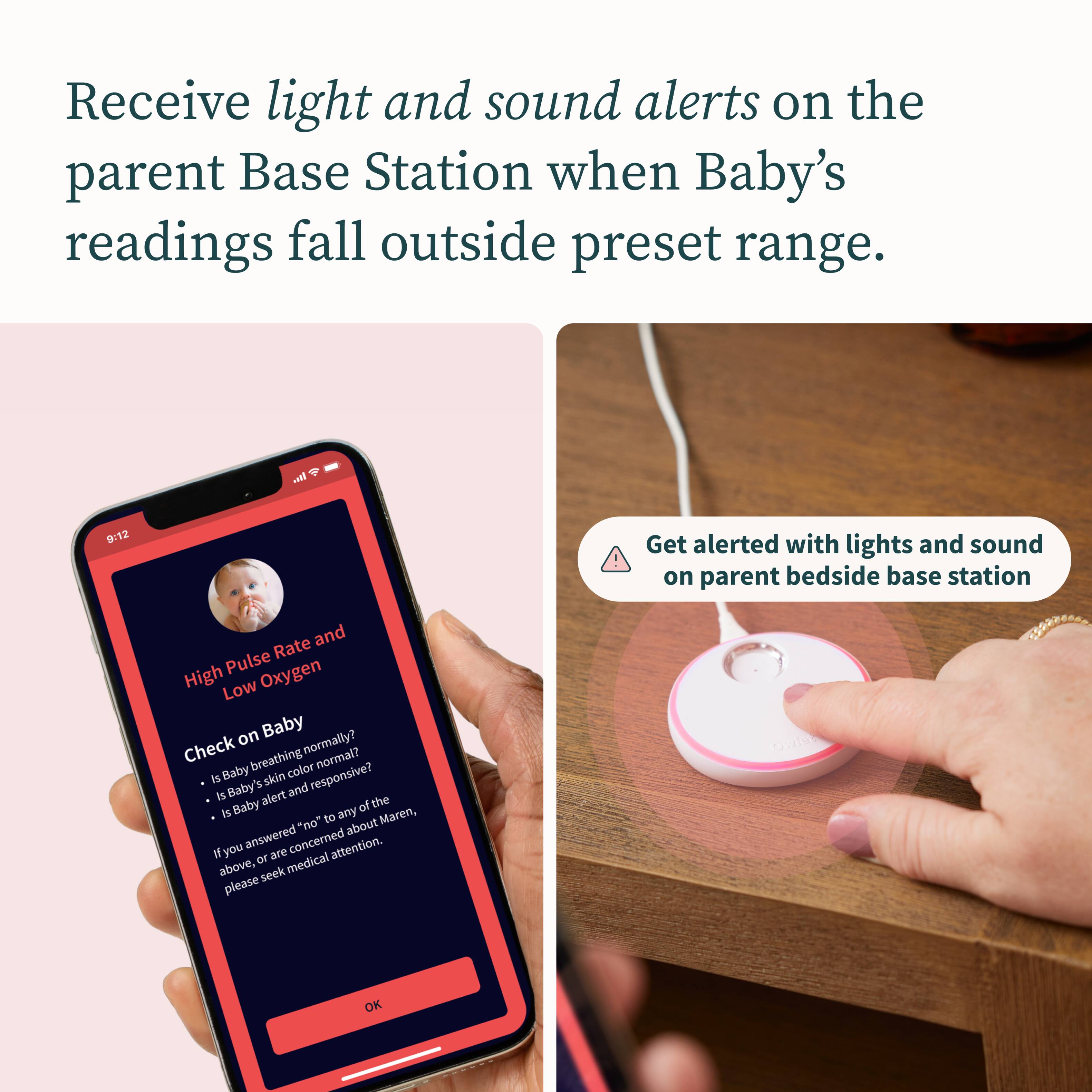 Receive light and sound alerts on the parent Base Station when Baby's readings fall outside preset range. In. 9:12 Get alerted with lights and sound on parent bedside base station. Rate and Pulse Oxygen High Low on Baby. Check normally? normal? Baby breathing color is Baby's skin and responsive? is alert the is Baby of to any Maren, "no" about fyou answered concerned attention. OK.