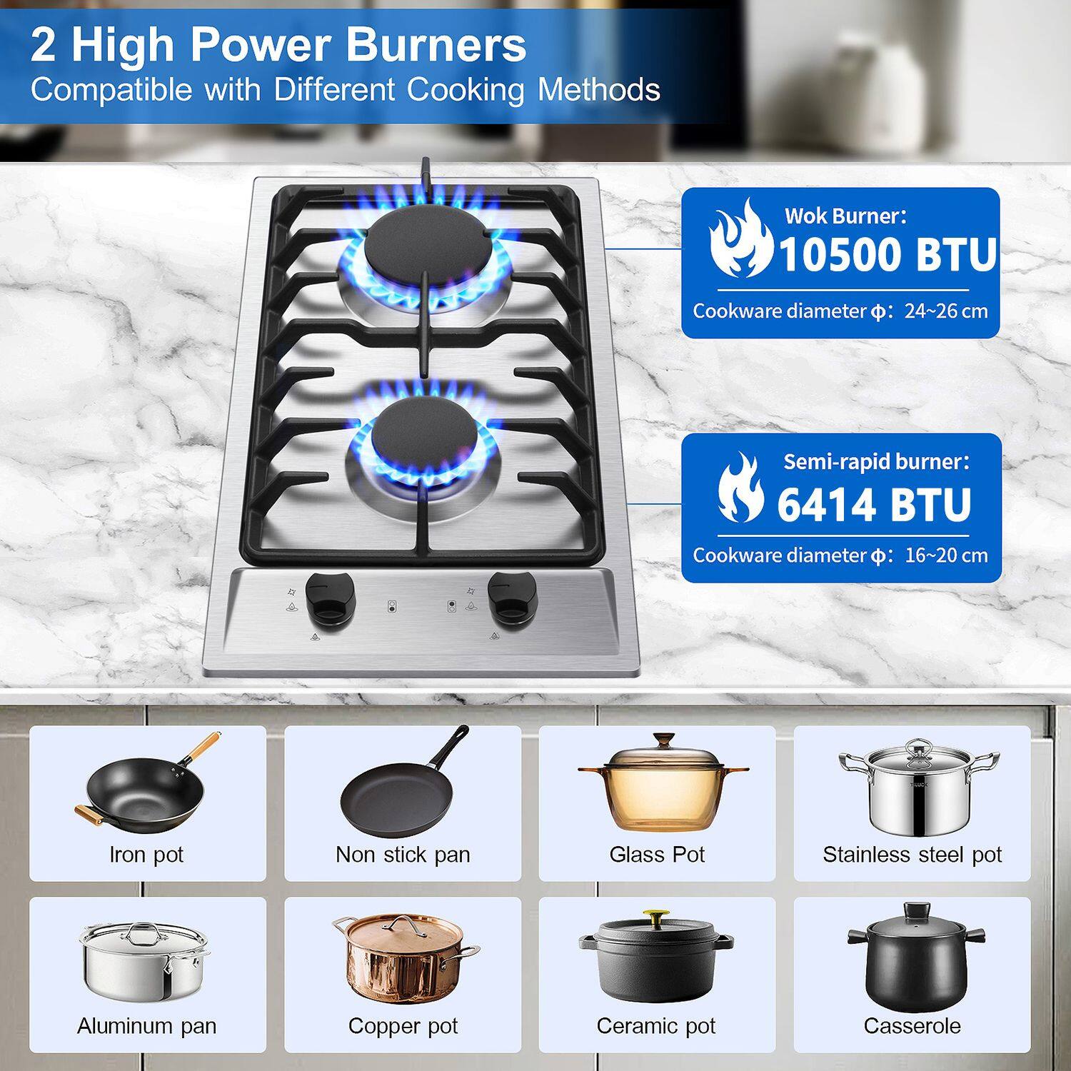 2 High Power Burners  
Compatible with Different Cooking Methods  

Wok Burner:  
10500 BTU  
Cookware diameter: 24~26 cm  

Semi-rapid burner:  
6414 BTU  
Cookware diameter: 16~20 cm  

Iron pot  
Non stick pan  
Glass Pot  
Stainless steel pot  
Aluminum pan  
Copper pot  
Ceramic pot  
Casserole