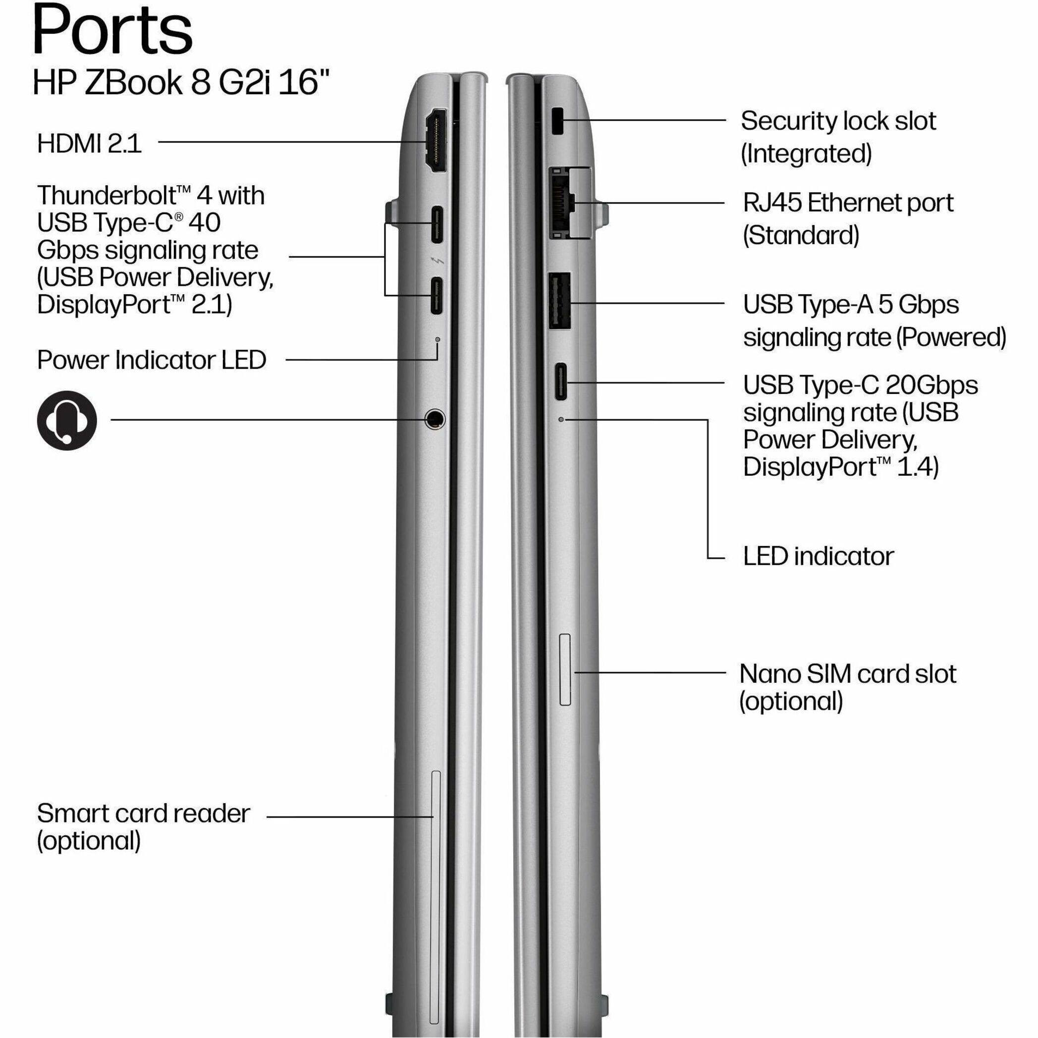 Ports  
HP ZBook 8 G2i 16"  
- HDMI 2.1  
- Thunderbolt™ 4 with USB Type-C® 40 Gbps signaling rate (USB Power Delivery, DisplayPort™ 2.1)  
- Power Indicator LED  
- Security lock slot (Integrated)  
- RJ45 Ethernet port (Standard)  
- USB Type-A 5 Gbps signaling rate (Powered)  
- USB Type-C 20Gbps signaling rate (USB Power Delivery, DisplayPort™ 1.4)  
- LED indicator  
- Nano SIM card slot (optional)  
- Smart card reader (optional)