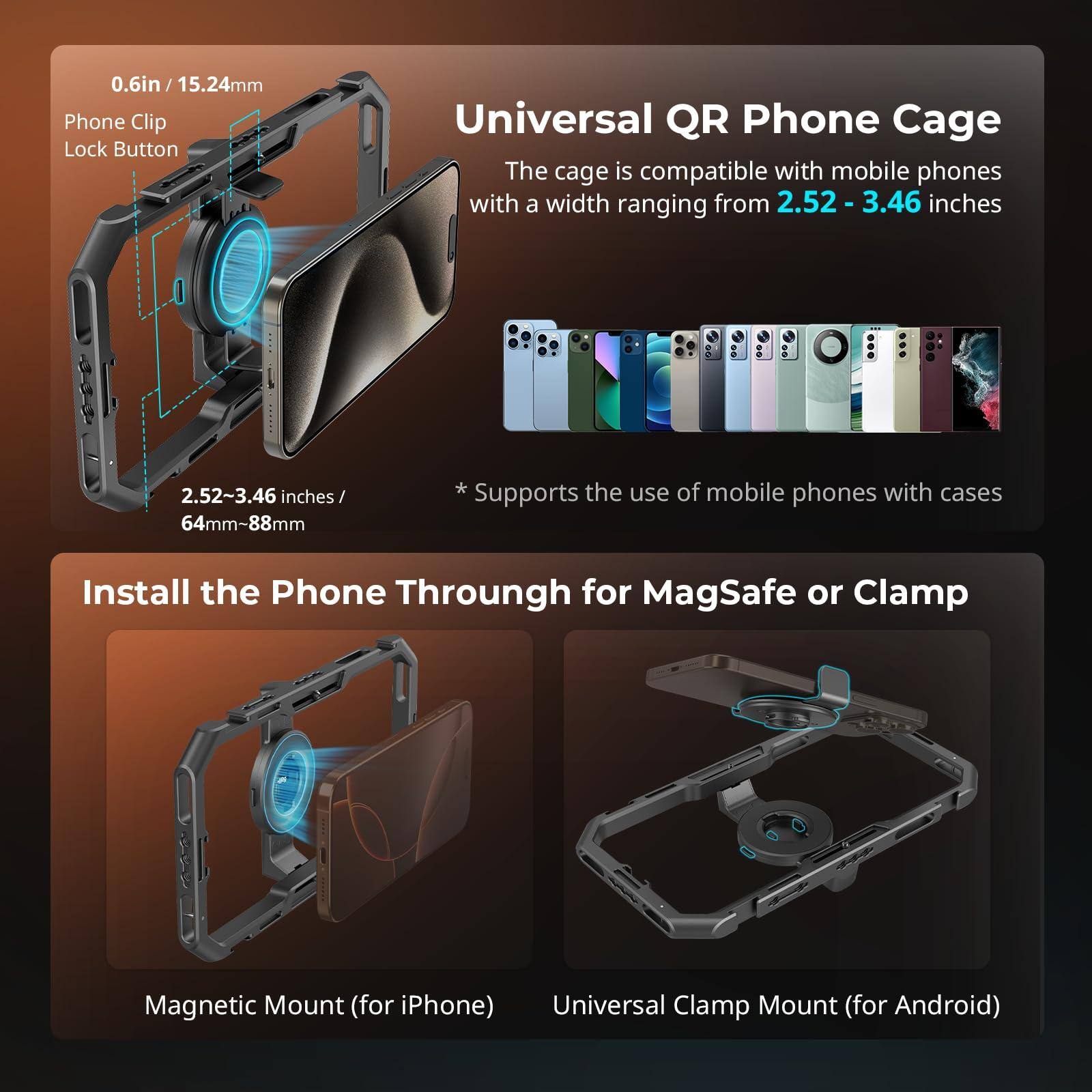 **Universal QR Phone Cage**

The cage is compatible with mobile phones with a width ranging from **2.52 - 3.46 inches** (64mm-88mm).

*Supports the use of mobile phones with cases.

**0.6in / 15.24mm**
Phone Clip Lock Button

**2.52~3.46 inches / 64mm-88mm**

**Install the Phone Through for MagSafe or Clamp**

- Magnetic Mount (for iPhone)
- Universal Clamp Mount (for Android)