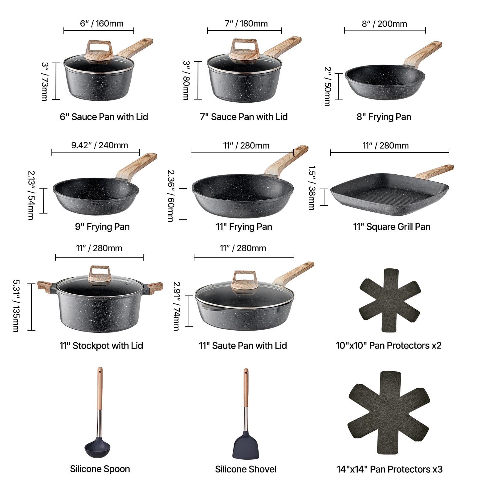 Here is the corrected and grouped text:
- 6" Sauce Pan with Lid: 3" / 80mm
- 7" Sauce Pan with Lid: 3" / 80mm
- 8" Frying Pan: 2" / 50mm
- 9.42" Frying Pan: 2.13" / 54mm
- 11" Frying Pan: 2.36" / 60mm
- 11" Square Grill Pan: 1.5" / 38mm
- 11" Stockpot with Lid: 2.91" / 74mm
- 11" Saute Pan with Lid: 2.91" / 74mm
- 10"x10" Pan Protectors x2
- 14"x14" Pan Protectors x3
- Silicone Spoon
- Silicone Shovel