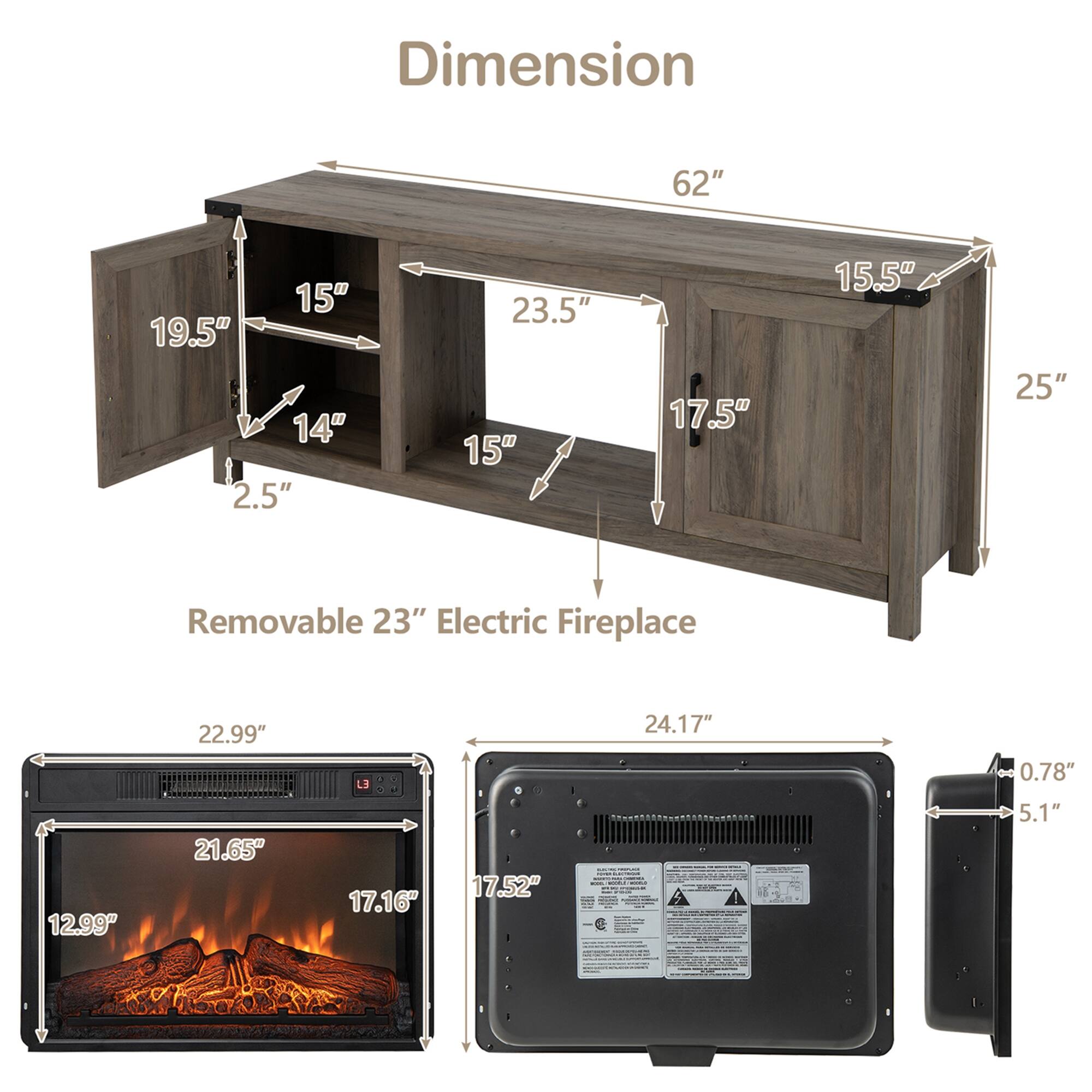 Dimension  
62" 15" 19.5" 14" 2.5" 23.5" 15" 17.5" 15.5" 25"  
Removable 23" Electric Fireplace  
22.99" 24.17" 0.78" 12.99" 21.65" 17.16" 17.52" 5.1"