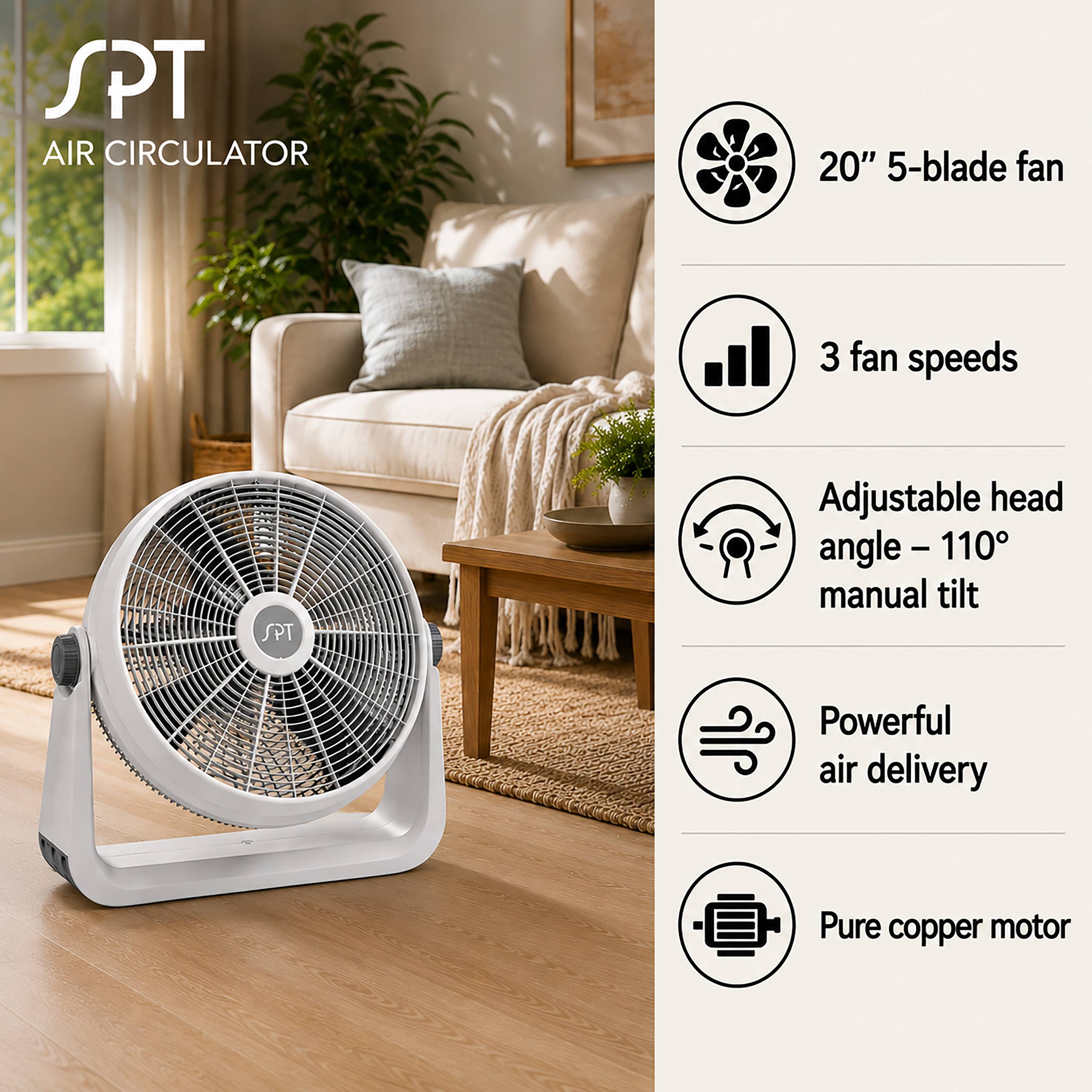 SPT AIR CIRCULATOR  
20" 5-blade fan  
3 fan speeds  
Adjustable head angle - 110° manual tilt  
Powerful air delivery  
Pure copper motor