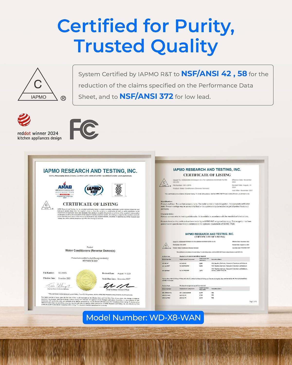 Certified for Purity, Trusted Quality

System Certified by IAPMO R&T to NSF/ANSI 42, 58 for the reduction of the claims specified on the Performance Data Sheet, and to NSF/ANSI 372 for low lead.

reddot winner 2024 kitchen appliances design FC

IAPMO RESEARCH AND TESTING, INC.
CERTIFICATE OF LISTING

IAPMO RESEARCH AND TESTING, INC. CERTIFICATE OF LISTING

Model Number: WD-X8-WAN