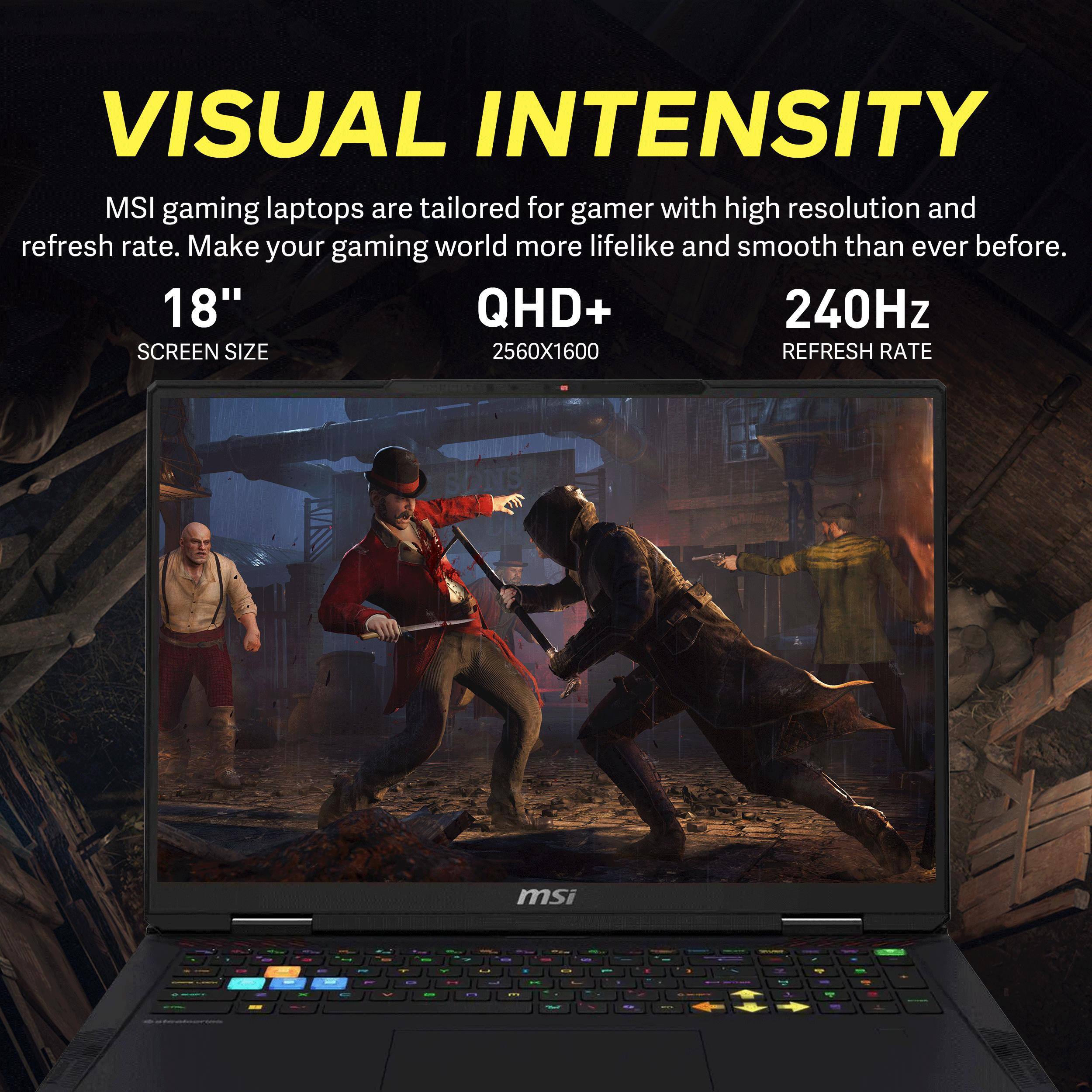 VISUAL INTENSITY  
MSI gaming laptops are tailored for gamers with high resolution and refresh rate. Make your gaming world more lifelike and smooth than ever before.  
18" QHD+ 240Hz  
SCREEN SIZE 2560X1600 REFRESH RATE
