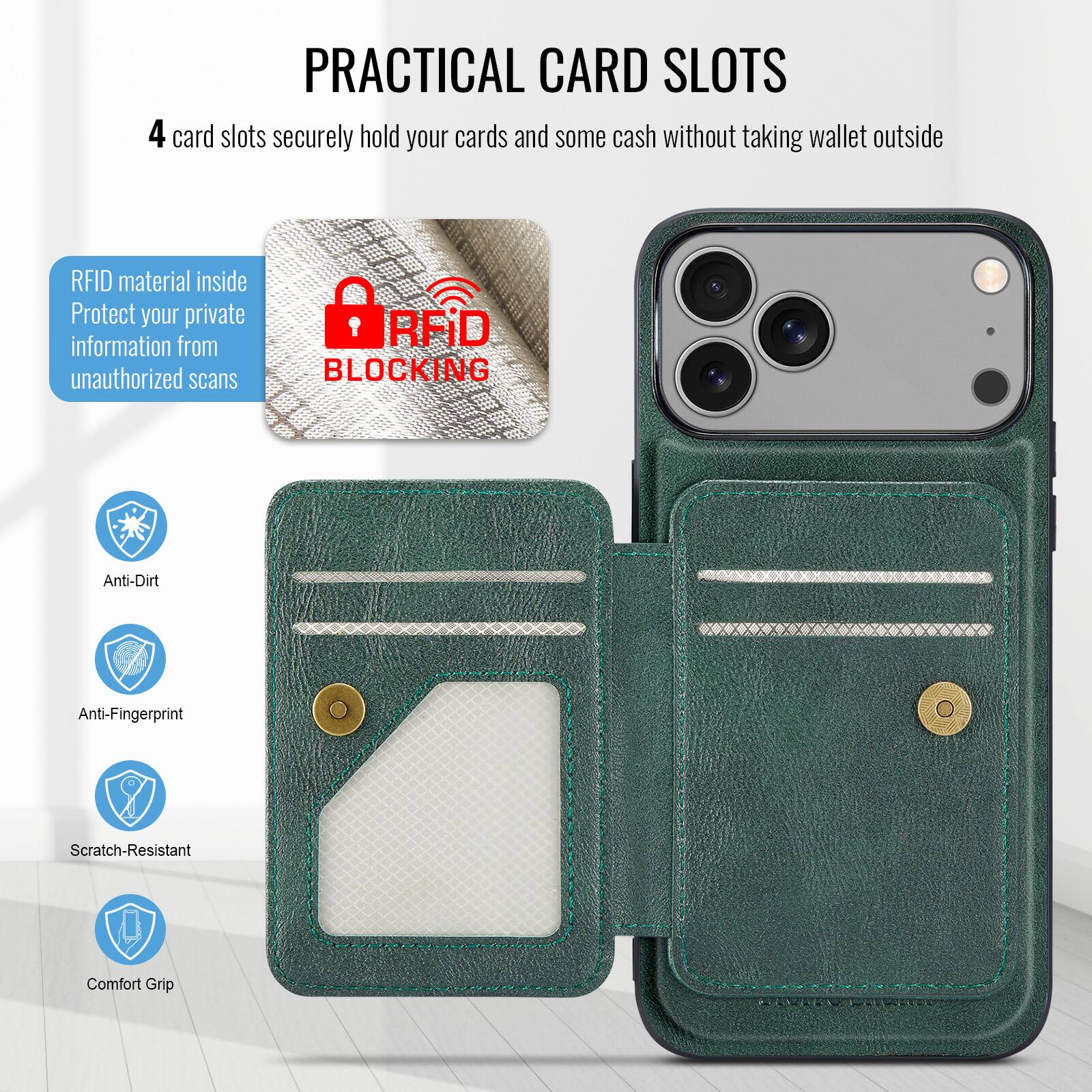 PRACTICAL CARD SLOTS

4 card slots securely hold your cards and some cash without taking wallet outside

RFID material inside
Protect your private information from unauthorized scans

RFID BLOCKING

Anti-Dirt
Anti-Fingerprint
Scratch-Resistant
Comfort Grip