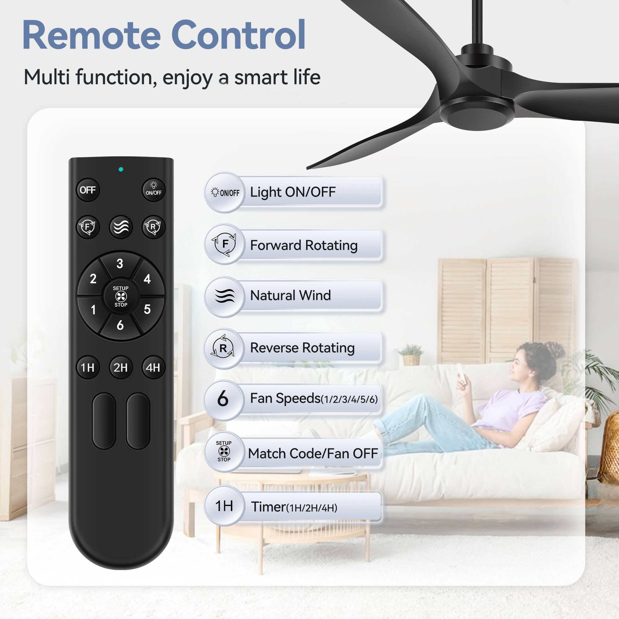 Remote Control
Multi function, enjoy a smart life
OFF
ON/OFF
Light ON/OFF
F
2
1
1H
3
SETUP
STOP
6
2H
R
4
5
4H
F
R
Forward Rotating
Natural Wind
Reverse Rotating
6
Fan Speeds(1/2/3/4/5/6)
SETUP
STOP
Match Code/Fan OFF
1H
Timer(1H/2H/4H)