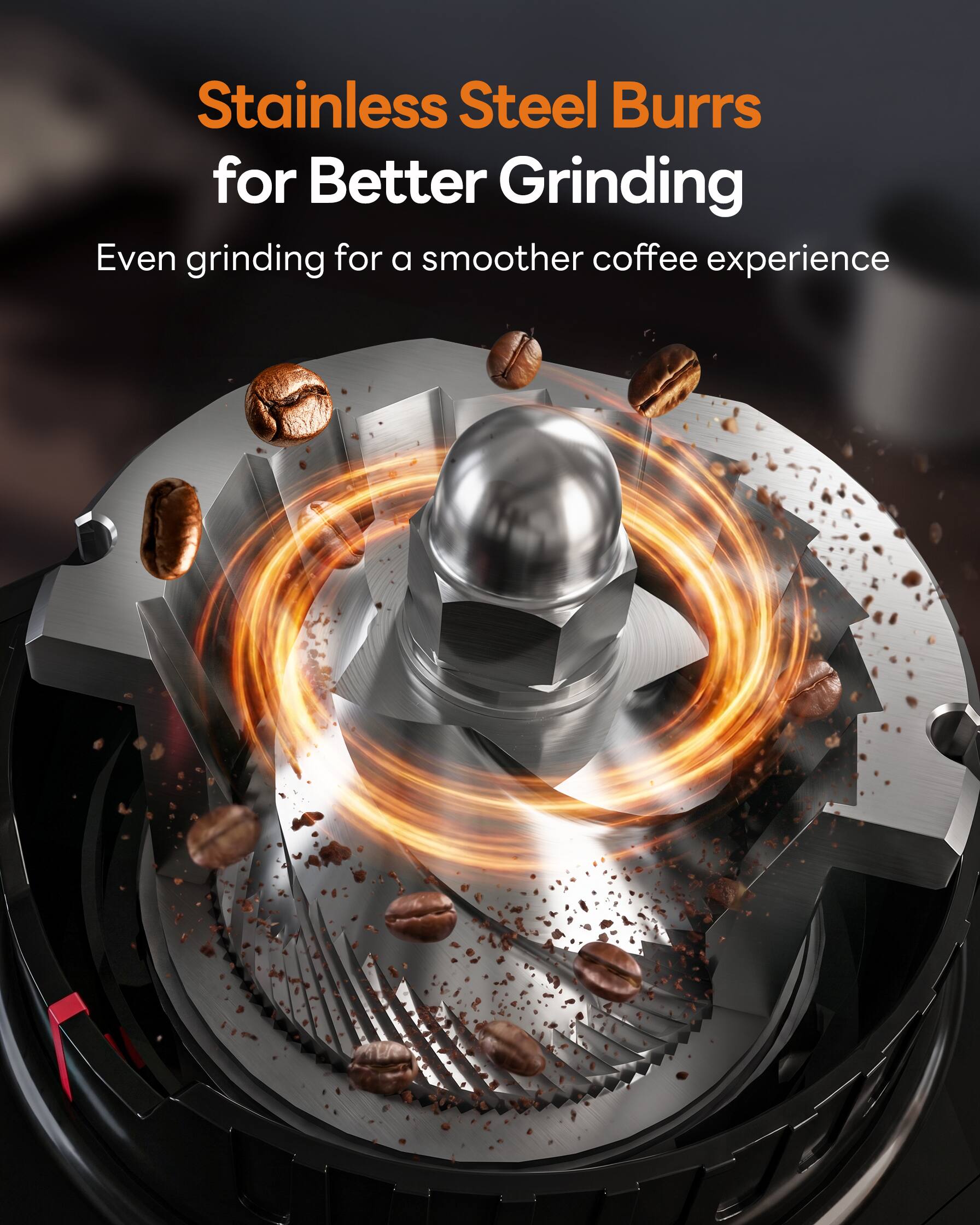 Stainless Steel Burrs for Better Grinding  
Even grinding for a smoother coffee experience
