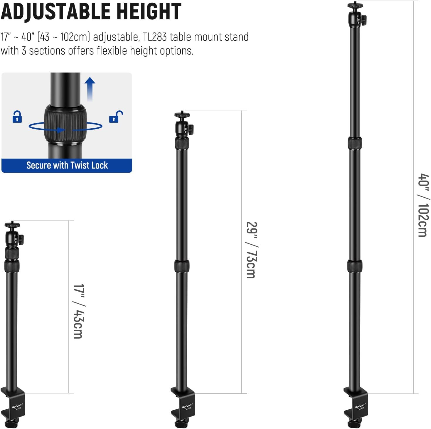 ADJUSTABLE HEIGHT  
17" ~ 40" (43 ~ 102cm) adjustable, TL283 table mount stand with 3 sections offers flexible height options.  

Secure with Twist Lock  

17" / 43cm  
29" / 73cm  
40" / 102cm