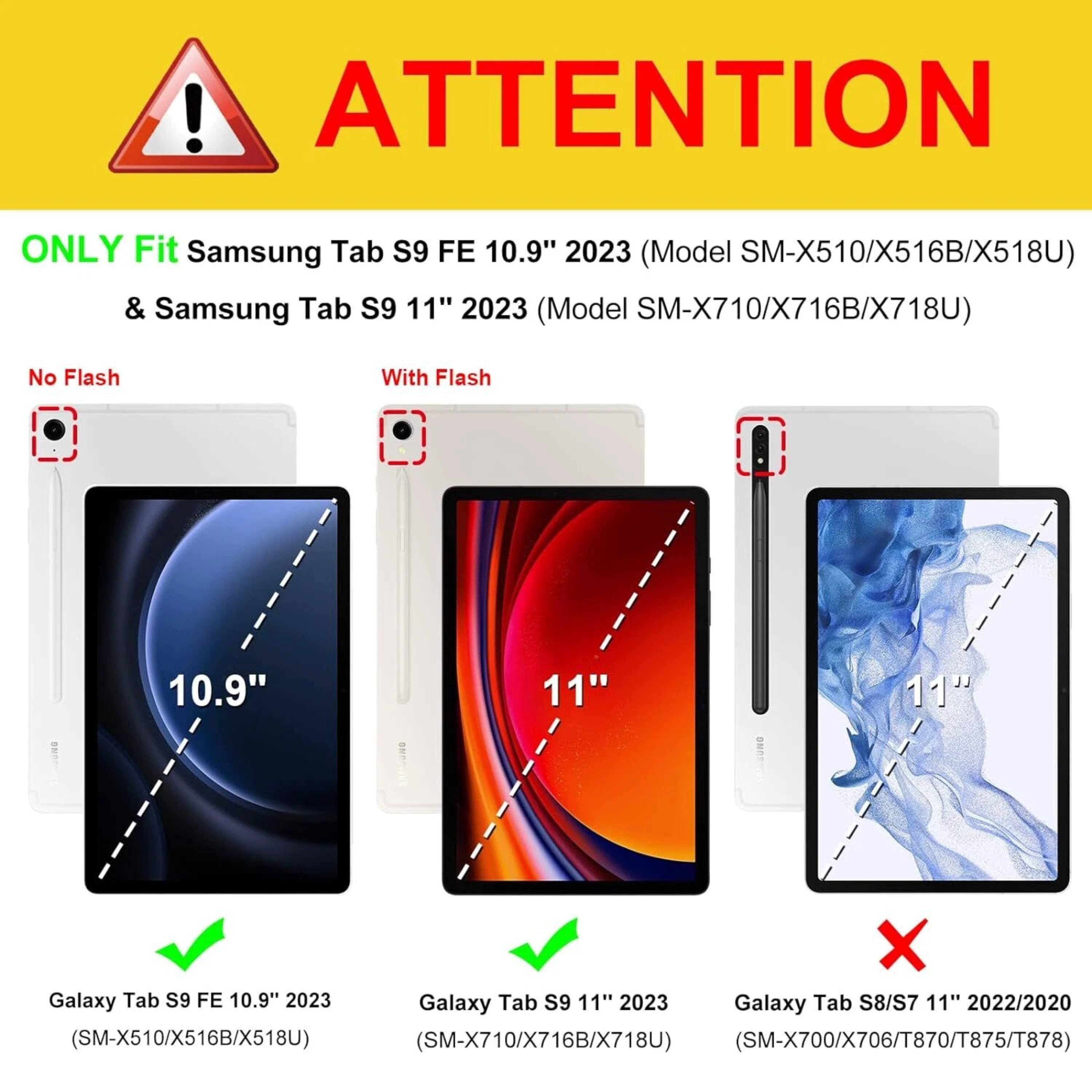 **ATTENTION**

ONLY Fit Samsung Tab S9 FE 10.9" 2023 (Model SM-X510/X516B/X518U) & Samsung Tab S9 11" 2023 (Model SM-X710/X716B/X718U)

- No Flash
  - Galaxy Tab S9 FE 10.9" 2023 (SM-X510/X516B/X518U)
- With Flash
  - Galaxy Tab S9 11" 2023 (SM-X710/X716B/X718U)

Galaxy Tab S8/S7 11" 2022/2020 (SM-X700/X706/T870/T875/T878)