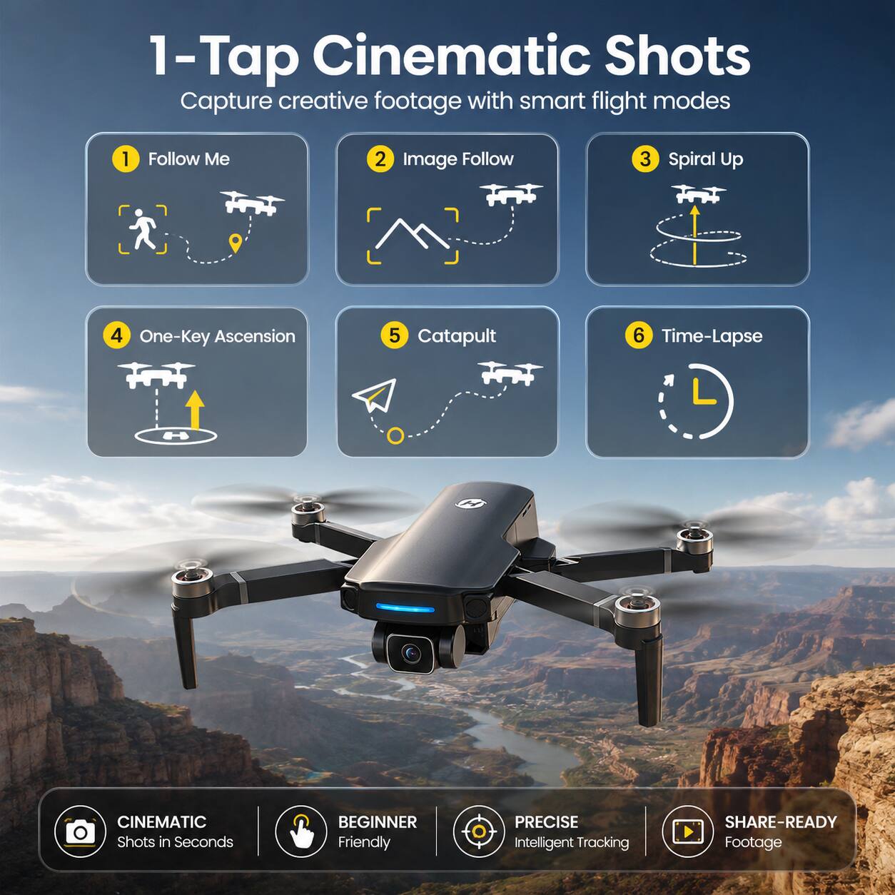 1-Tap Cinematic Shots  
Capture creative footage with smart flight modes

1. Follow Me
2. Image Follow
3. Spiral Up
4. One-Key Ascension
5. Catapult
6. Time-Lapse

CINEMATIC Shots in Seconds  
BEGINNER Friendly  
PRECISE Intelligent Tracking  
SHARE-READY Footage