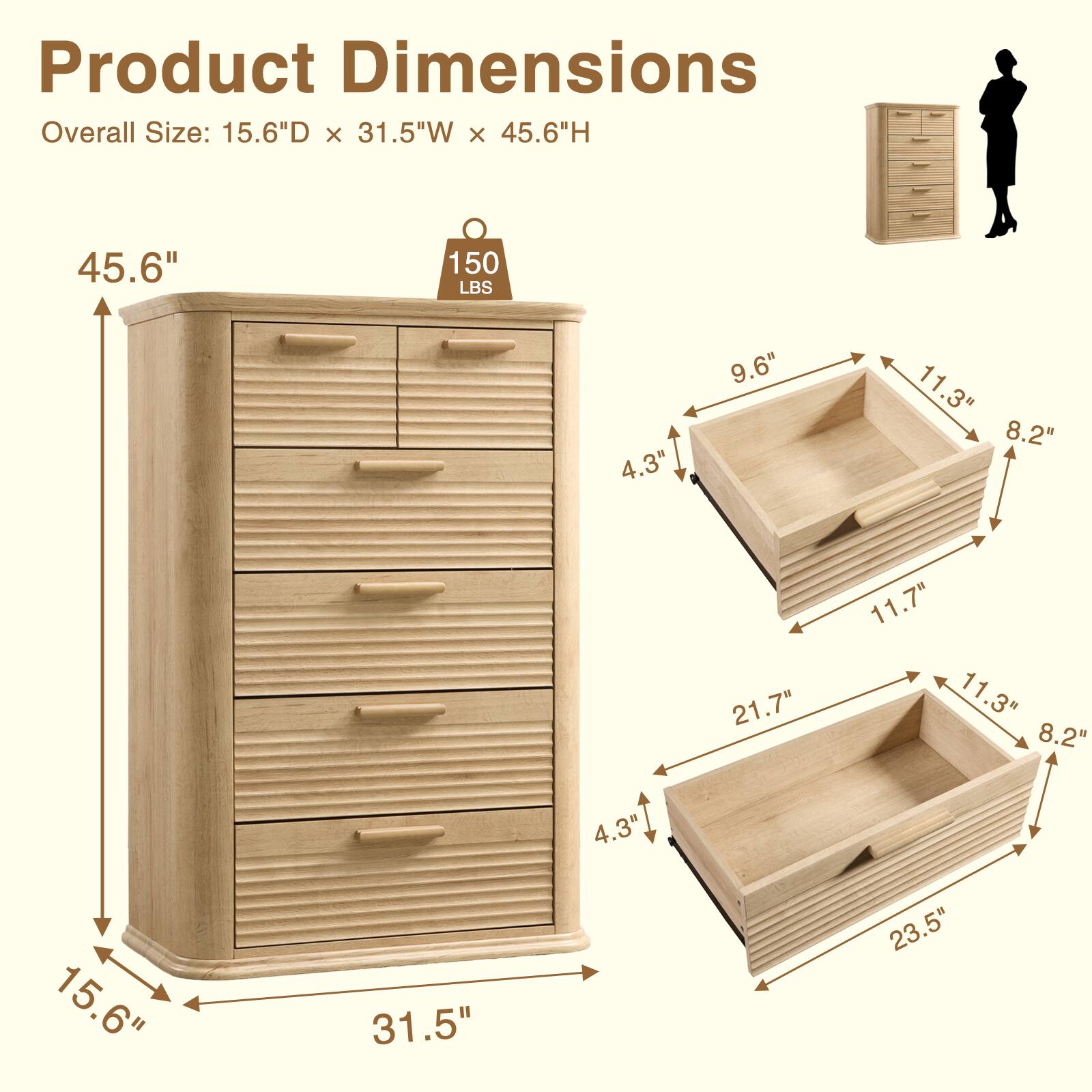 Product Dimensions  
Overall Size: 15.6"D x 31.5"W x 45.6"H  
45.6"  
150 LBS  
4.3"  
9.6"  
11.3"  
8.2"  
21.7"  
11.7"  
11.3"  
8.2"  
4.3"  
15.6"  
31.5"  
23.5"