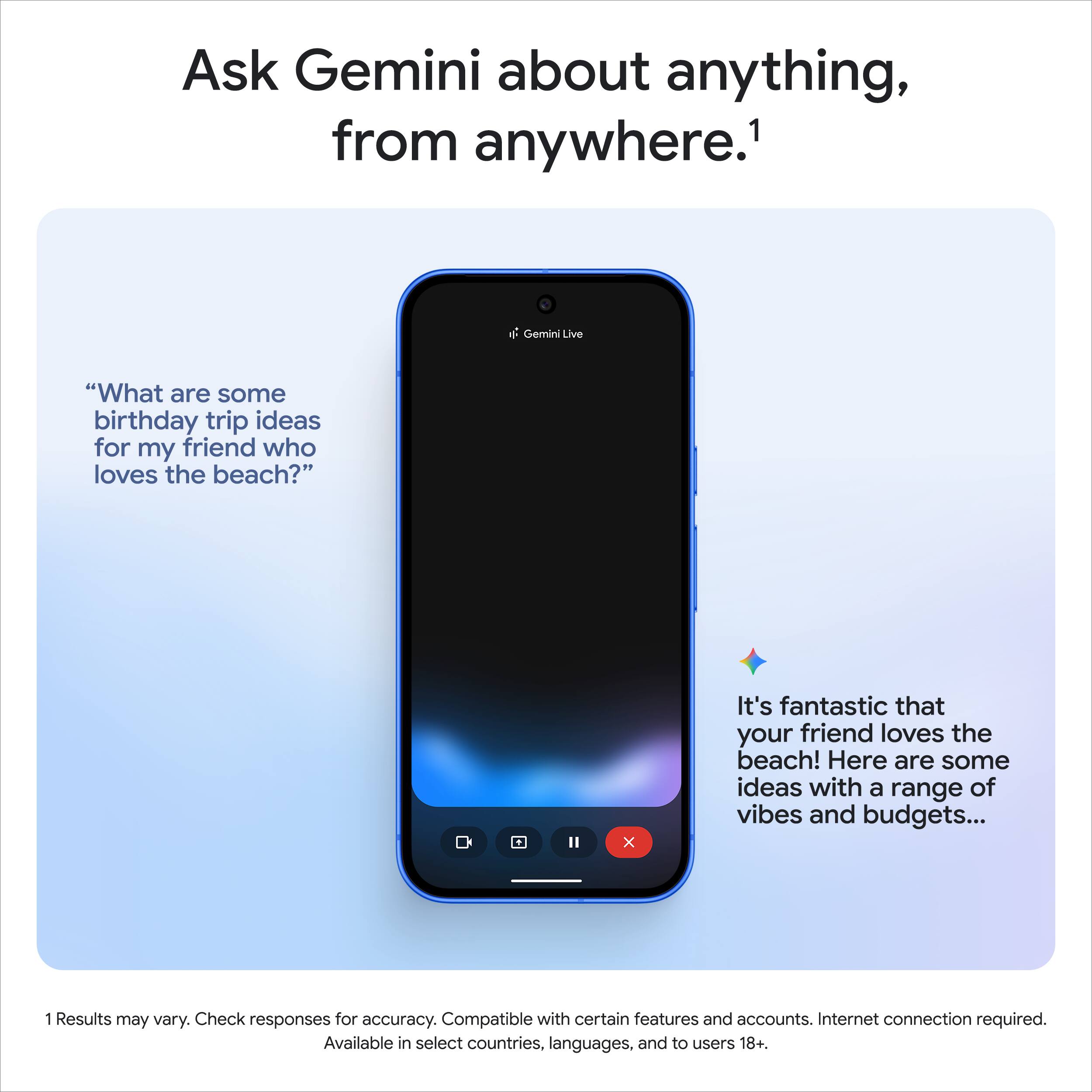 Ask Gemini about anything, from anywhere.¹

Gemini Live

"What are some birthday trip ideas for my friend who loves the beach?"

It's fantastic that your friend loves the beach! Here are some ideas with a range of vibes and budgets...

1 Results may vary. Check responses for accuracy. Compatible with certain features and accounts. Internet connection required. Available in select countries, languages, and to users 18+.