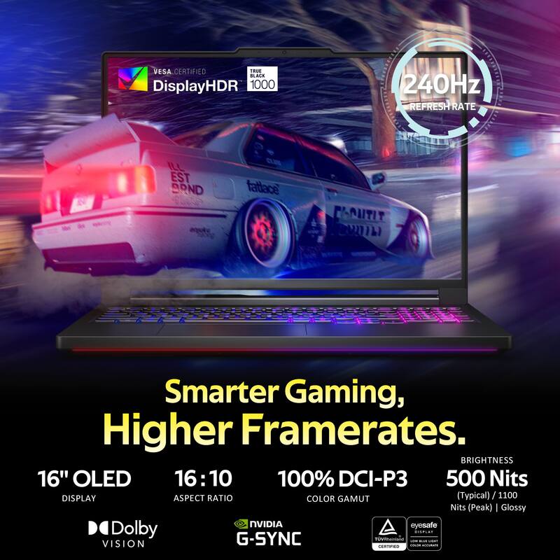 VESA CERTIFIED  
TRUE BLACK  
DisplayHDR 1000  
240Hz REFRESH RATE  

Smarter Gaming, Higher Framerates.  

16" OLED  
16:10 ASPECT RATIO  
100% DCI-P3 COLOR GAMUT  
500 Nits (Typical) / 1100 Nits (Peak) Glossy  

BRIGHTNESS  
NVIDIA G-SYNC  
Dolby VISION  
eyesafe  
TÜV Rheinland CERTIFIED