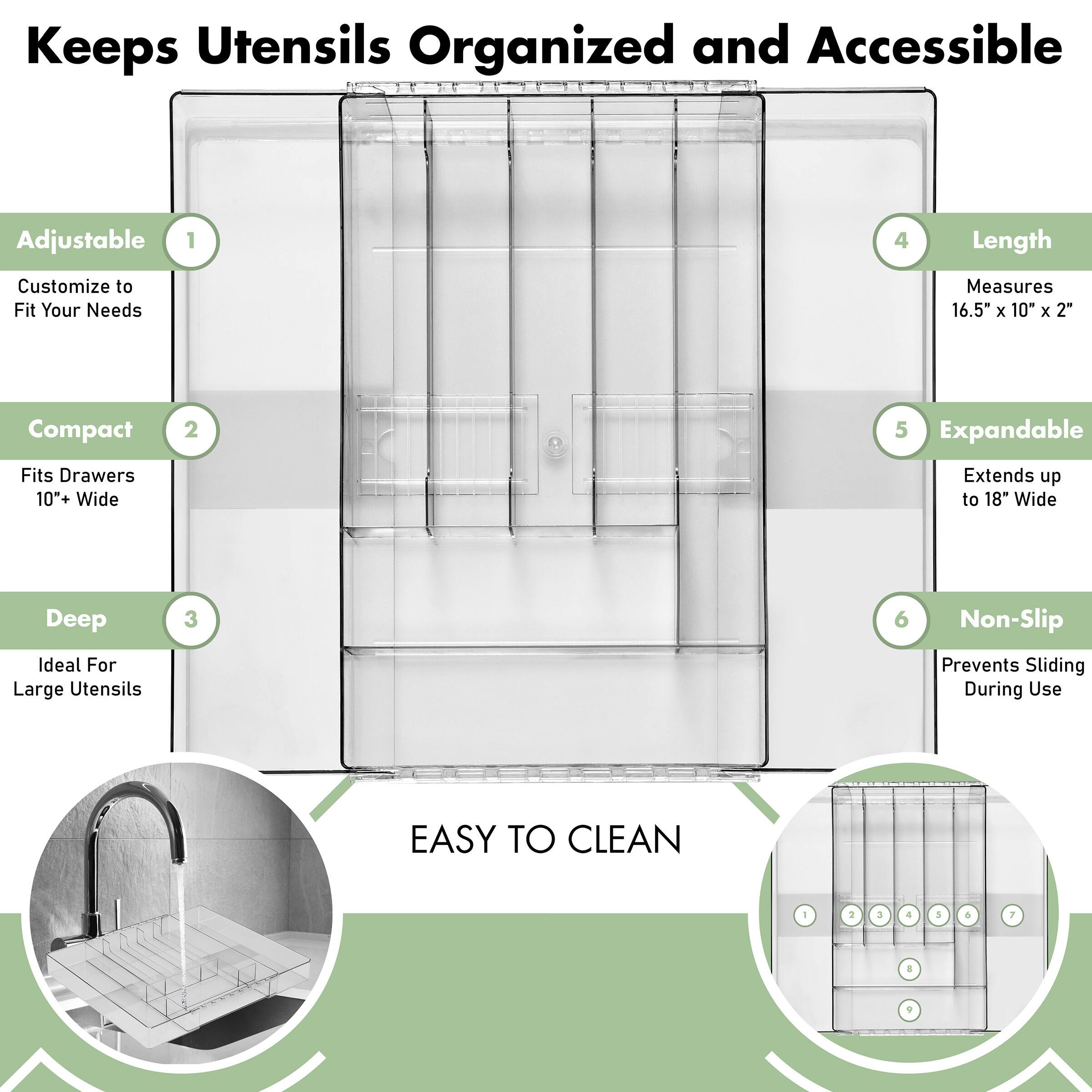 Keeps Utensils Organized and Accessible

1. Adjustable
   - Customize to Fit Your Needs

2. Compact
   - Fits Drawers 10+ Wide

3. Deep
   - Ideal For Large Utensils

4. Length
   - Measures 16.5" x 10" x 2"

5. Expandable
   - Extends up to 18" Wide

6. Non-Slip
   - Prevents Sliding During Use

EASY TO CLEAN