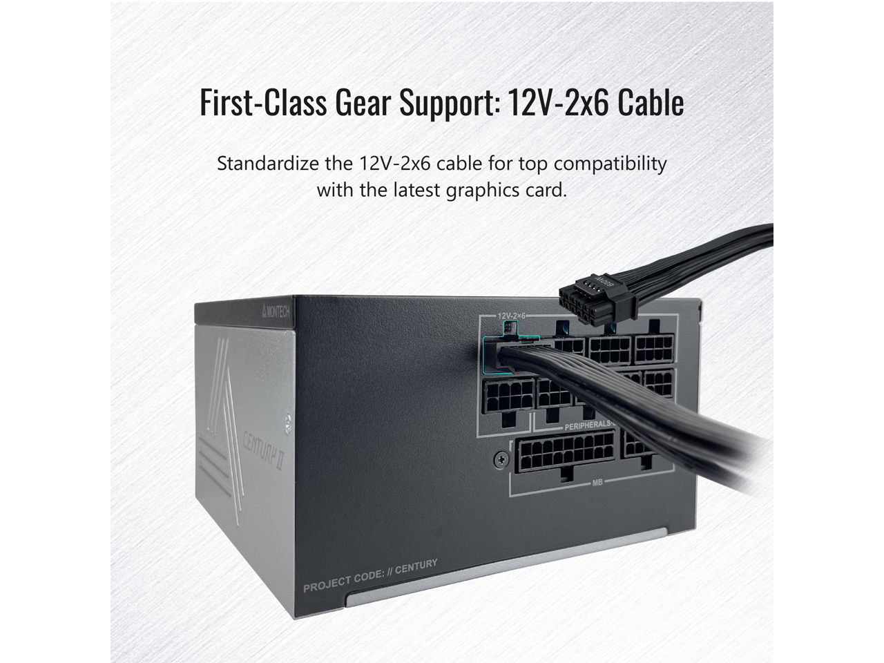 First-Class Gear Support: 12V-2x6 Cable  
Standardize the 12V-2x6 cable for top compatibility with the latest graphics card.  
MONT 12V-2x6  
CENTURA I + PERIPHERALS MB I  
CENTURY CODE: PROJECT