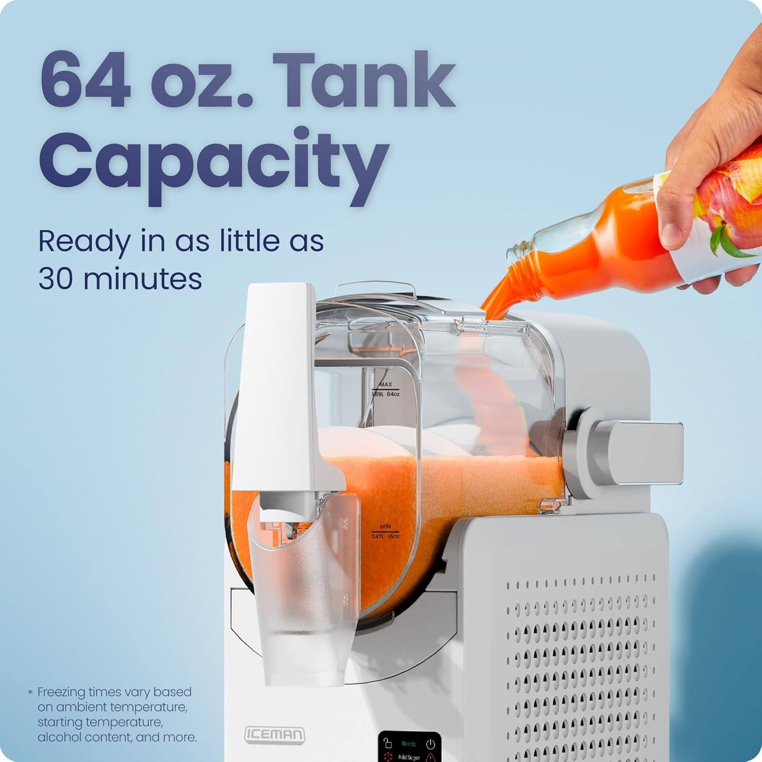 64 oz. Tank Capacity  
Ready in as little as 30 minutes  

*Freezing times vary based on ambient temperature, starting temperature, alcohol content, and more.  

ICEMAN