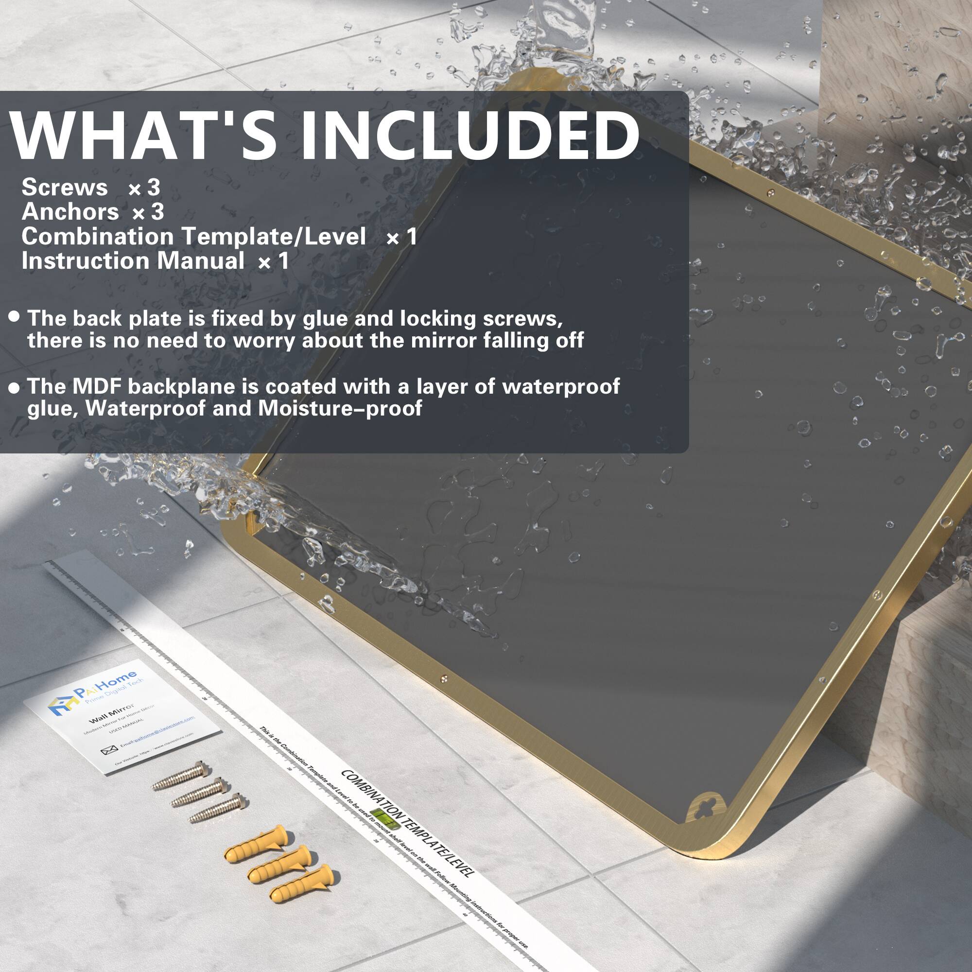 WHAT'S INCLUDED  
Screws x 3  
Anchors x 3  
Combination Template/Level x 1  
Instruction Manual x 1  

- The back plate is fixed by glue and locking screws, there is no need to worry about the mirror falling off  
- The MDF backplane is coated with a layer of waterproof glue, Waterproof and Moisture-proof