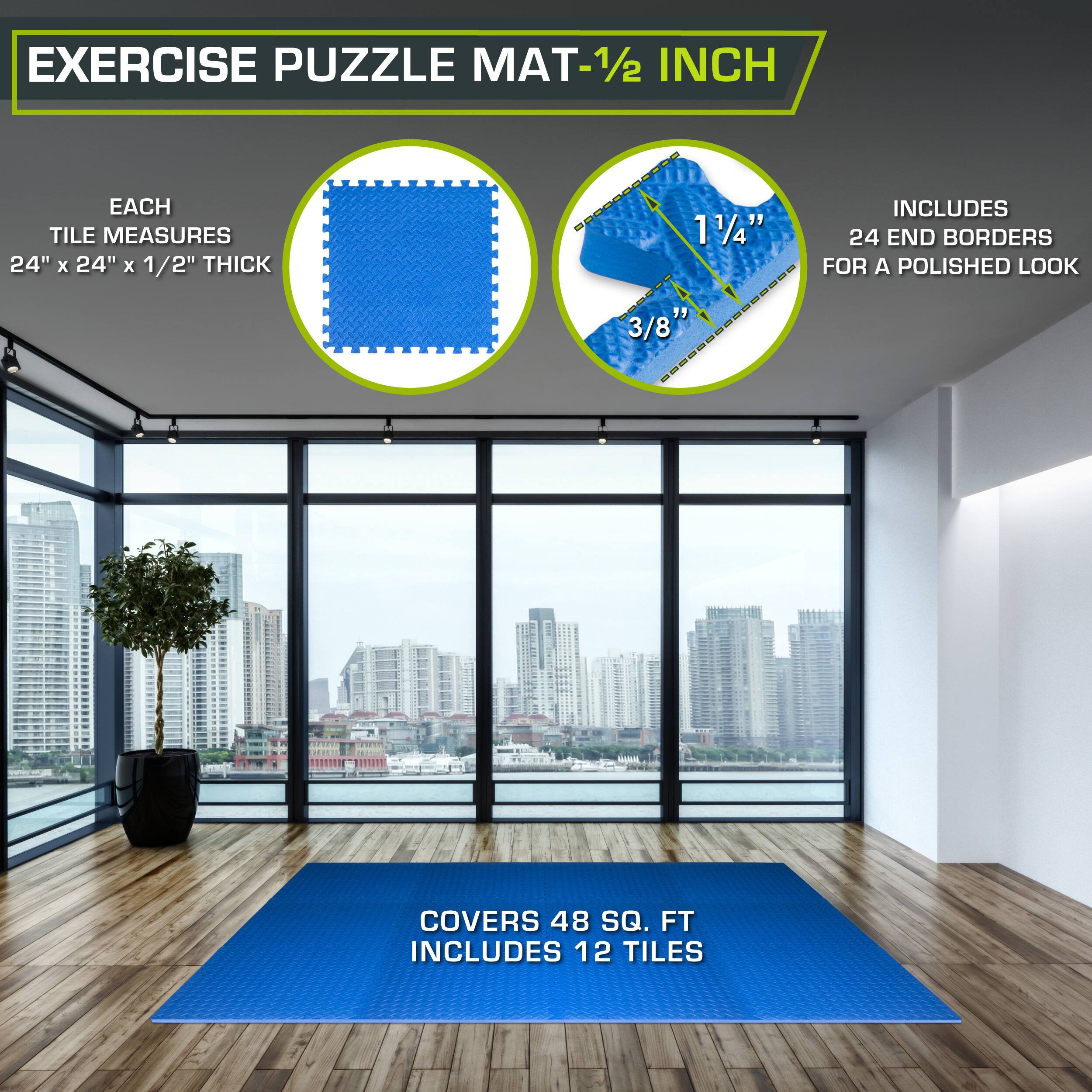 Exercise Puzzle Mat - 1/2 inch

Each tile measures 24" x 24" x 1/2" thick

Includes 12 tiles

1 1/4" - 3/8" interlocking

Includes 24 end borders for a polished look

Covers 48 sq. ft.