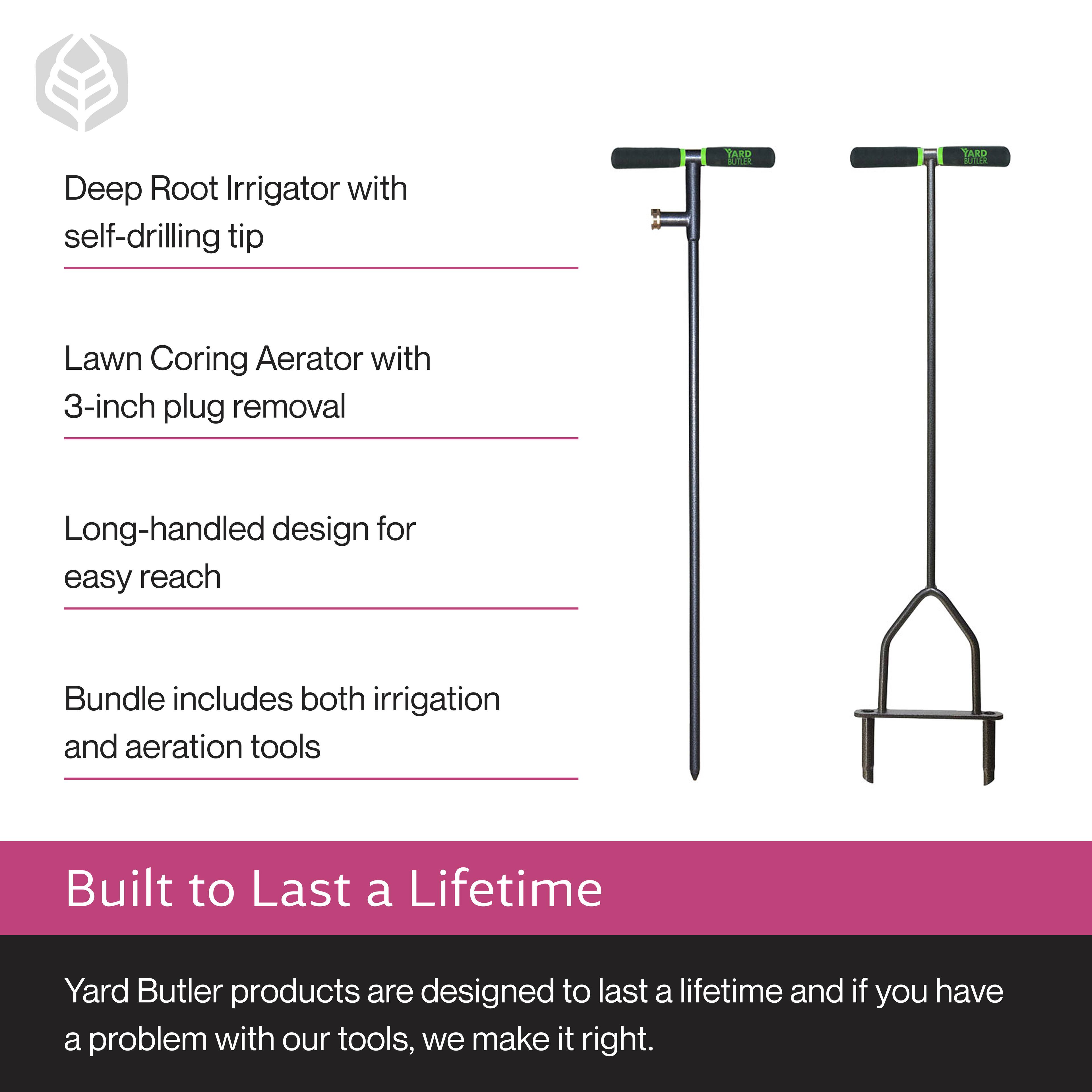 Deep Root Irrigator with self-drilling tip  
Lawn Coring Aerator with 3-inch plug removal  
Long-handled design for easy reach  
Bundle includes both irrigation and aeration tools  

Built to Last a Lifetime  
Yard Butler products are designed to last a lifetime and if you have a problem with our tools, we make it right.