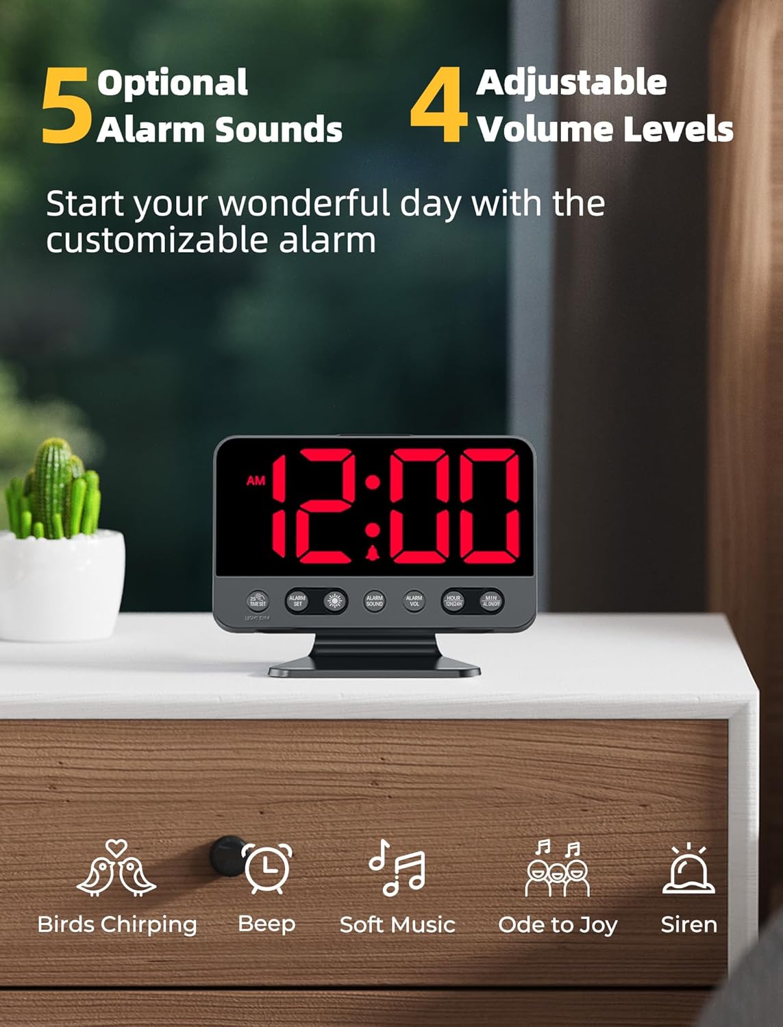 5 Optional Alarm Sounds  
Start your wonderful day with the customizable alarm  

4 Adjustable Volume Levels  

Birds Chirping  
Beep  
Soft Music  
Ode to Joy  
Siren
