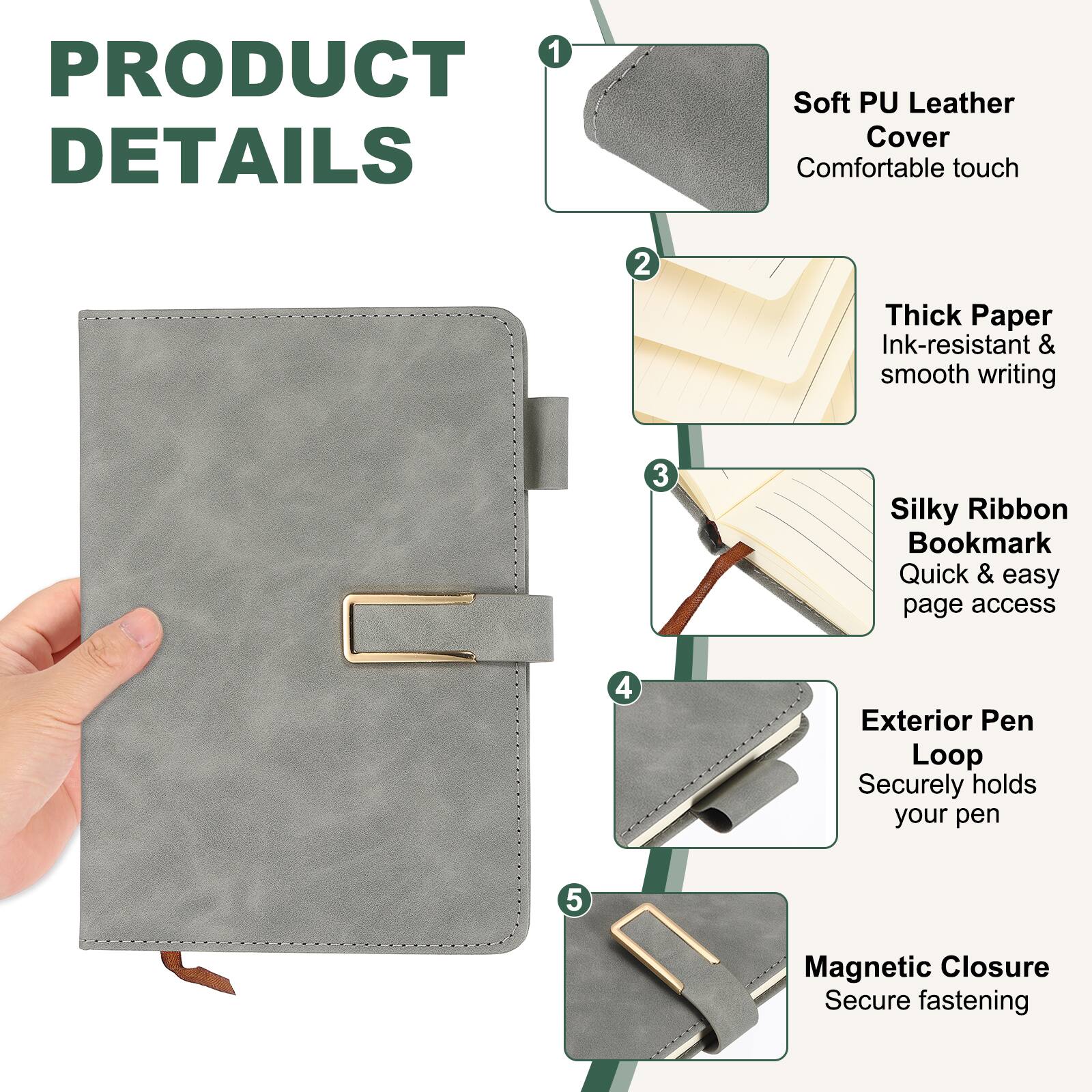 1. PRODUCT DETAILS
2. Soft PU Leather Cover - Comfortable touch
3. Thick Paper - Ink-resistant & smooth writing
4. Silky Ribbon Bookmark - Quick & easy page access
5. Exterior Pen Loop - Securely holds your pen
6. Magnetic Closure - Secure fastening
