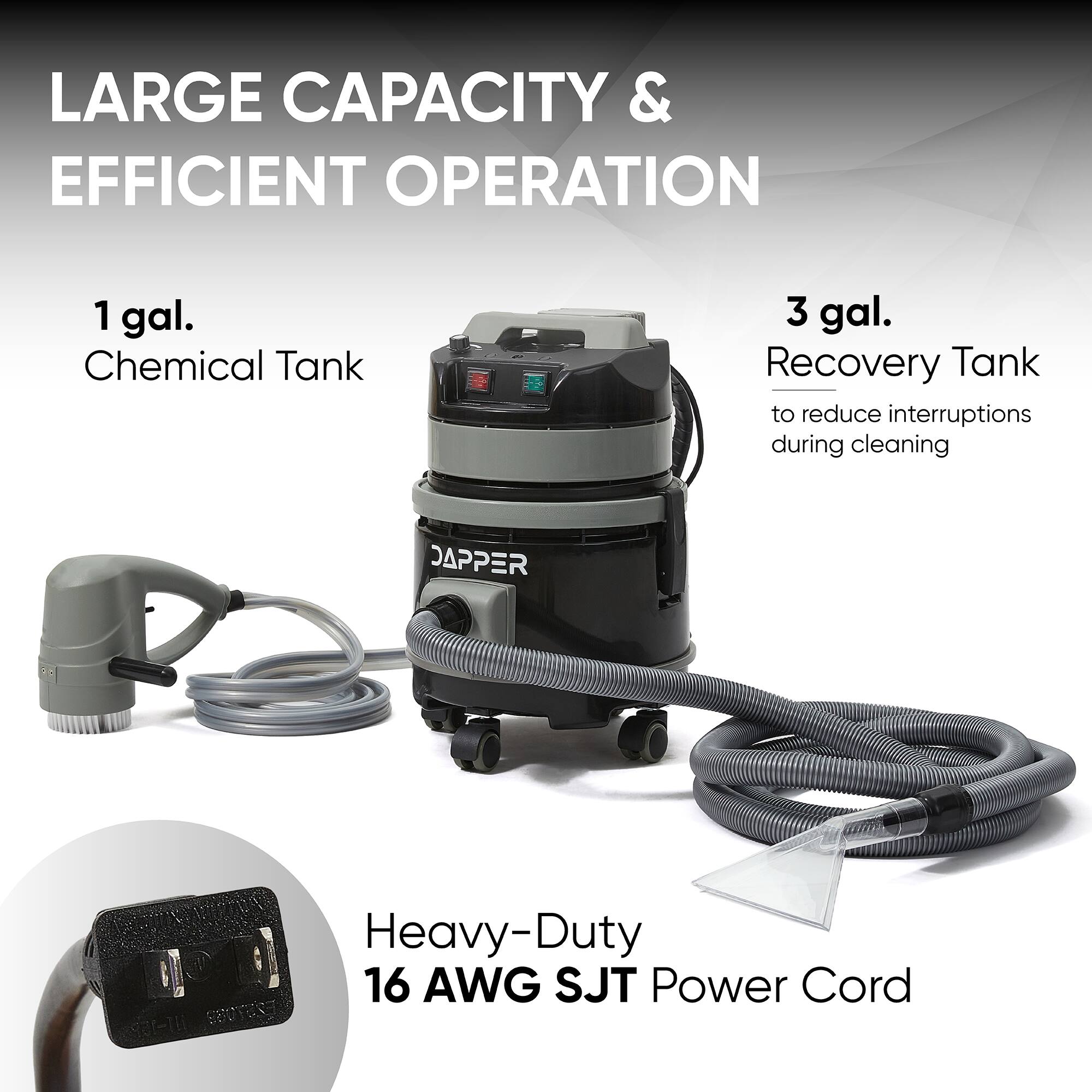 LARGE CAPACITY & EFFICIENT OPERATION

1 gal. Chemical Tank

3 gal. Recovery Tank to reduce interruptions during cleaning

Heavy-Duty 16 AWG SJT Power Cord