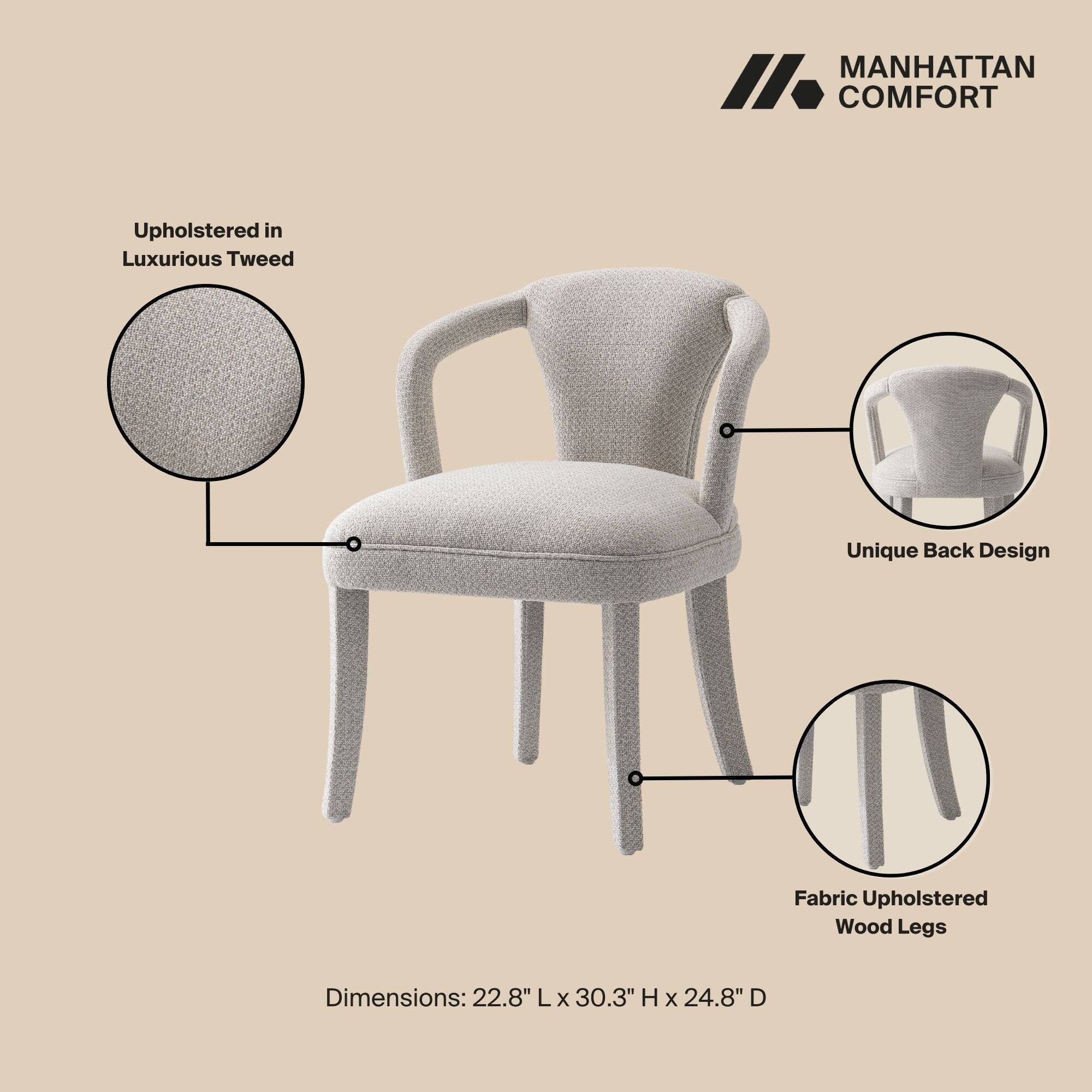 MANHATTAN COMFORT

Upholstered in Luxurious Tweed

Unique Back Design

Fabric Upholstered Wood Legs

Dimensions: 22.8" L x 30.3" H x 24.8" D