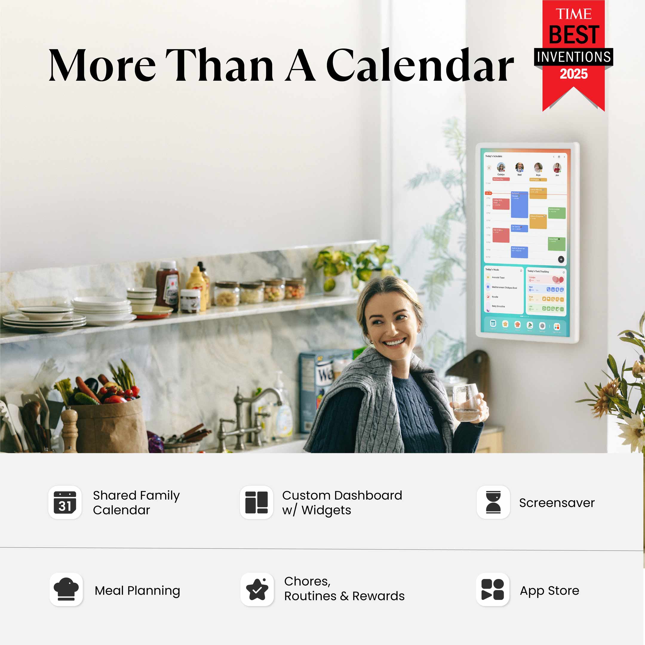 TIME BEST INVENTIONS 2025

More Than A Calendar

- Shared Family Calendar
- Custom Dashboard w/ Widgets
- Screensaver
- Meal Planning
- Chores, Routines & Rewards
- App Store