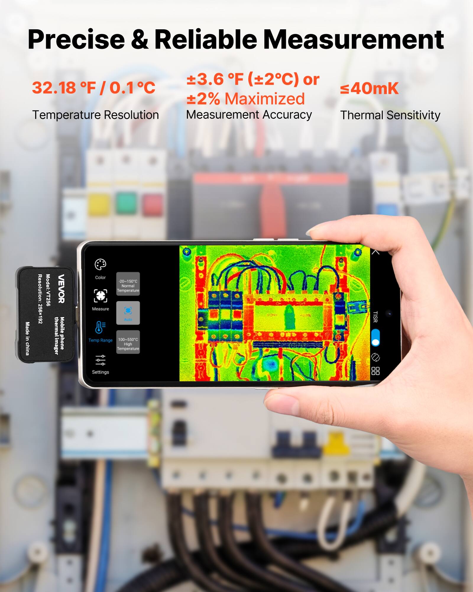 Precise & Reliable Measurement

32.18 °F / 0.1 °C  
±3.6 °F (±2°C) or  
±2% Maximised  
Temperature Resolution  
Measurement Accuracy  
Thermal Sensitivity  
≤40mK

Resolution: 256x192  
Model: VEVOR  
Mobile thermal imager  
Made in China

Color  
20-150°C  
Normal Temperature  
Measure  
Temp Range  
100-550°C  
High  
Settings