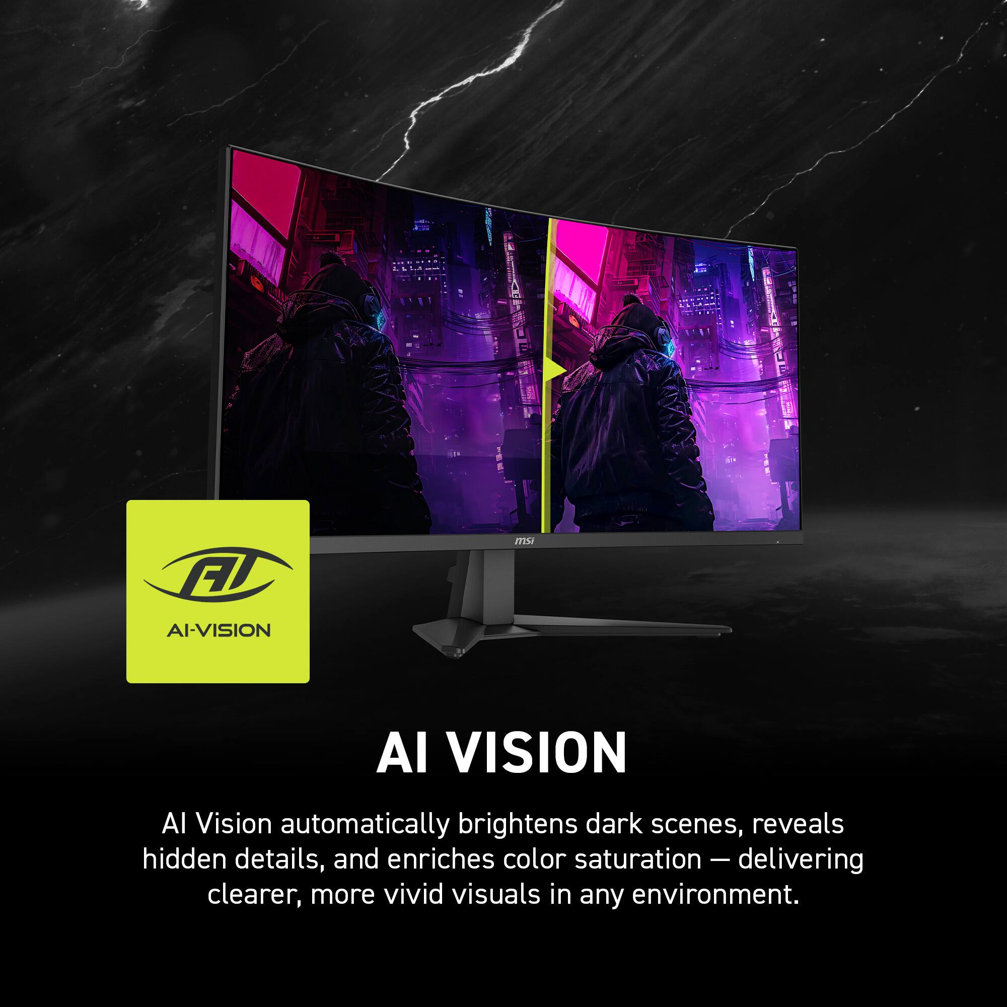 AI VISION  
AI Vision automatically brightens dark scenes, reveals hidden details, and enriches color saturation - delivering clearer, more vivid visuals in any environment.