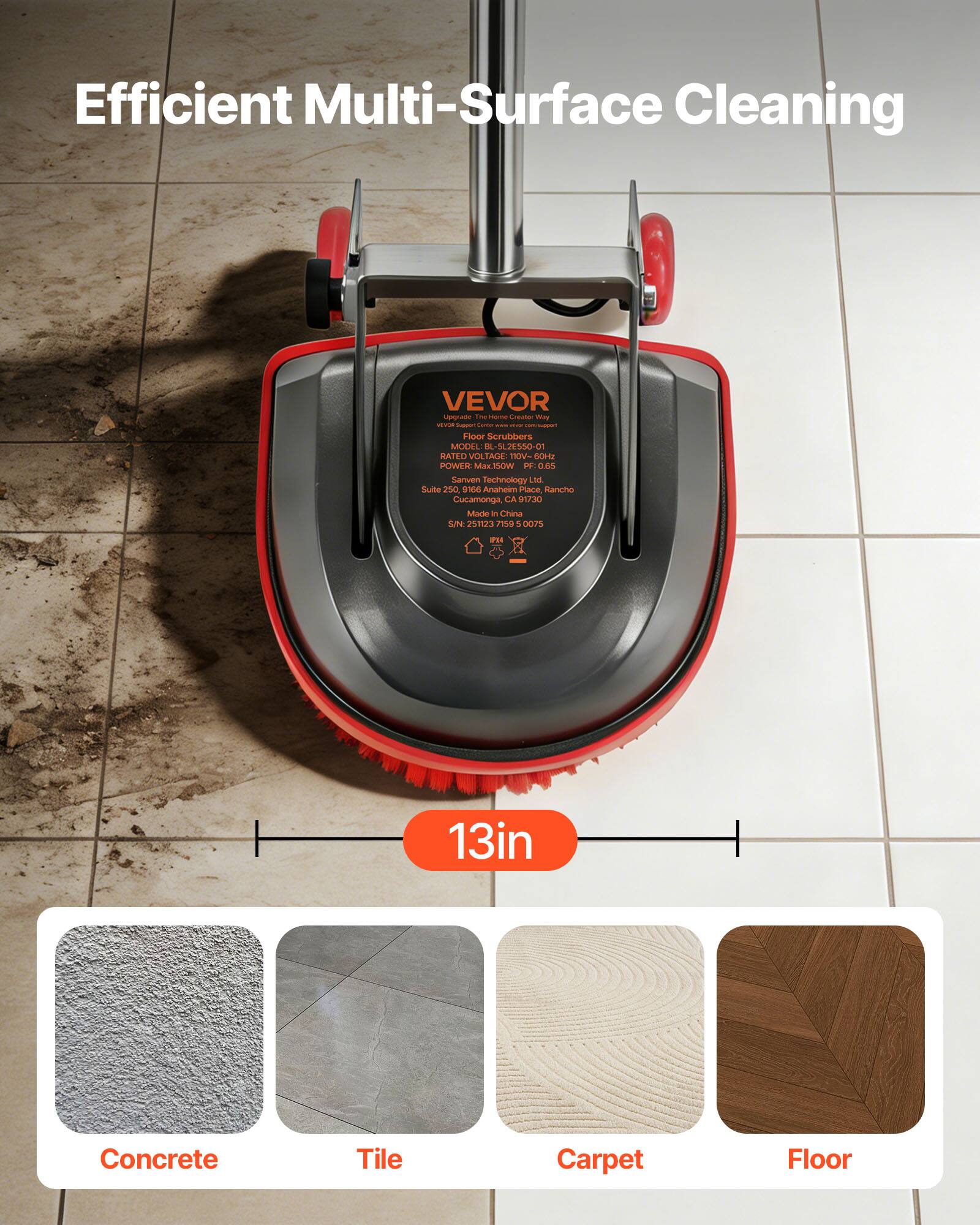 Efficient Multi-Surface Cleaning

VEVOR Uga i Floor Scrubbers
MODEL: S4.2ES50-C
RATED VOLTAGE: 110V
POWER: 1.5kW
MADE IN CHINA

Sanven Technology Ltd.
Suite 250, 966 Anahiem Place, Rancho Cucamonga, CA 91730

13in

Concrete Tile Carpet Floor