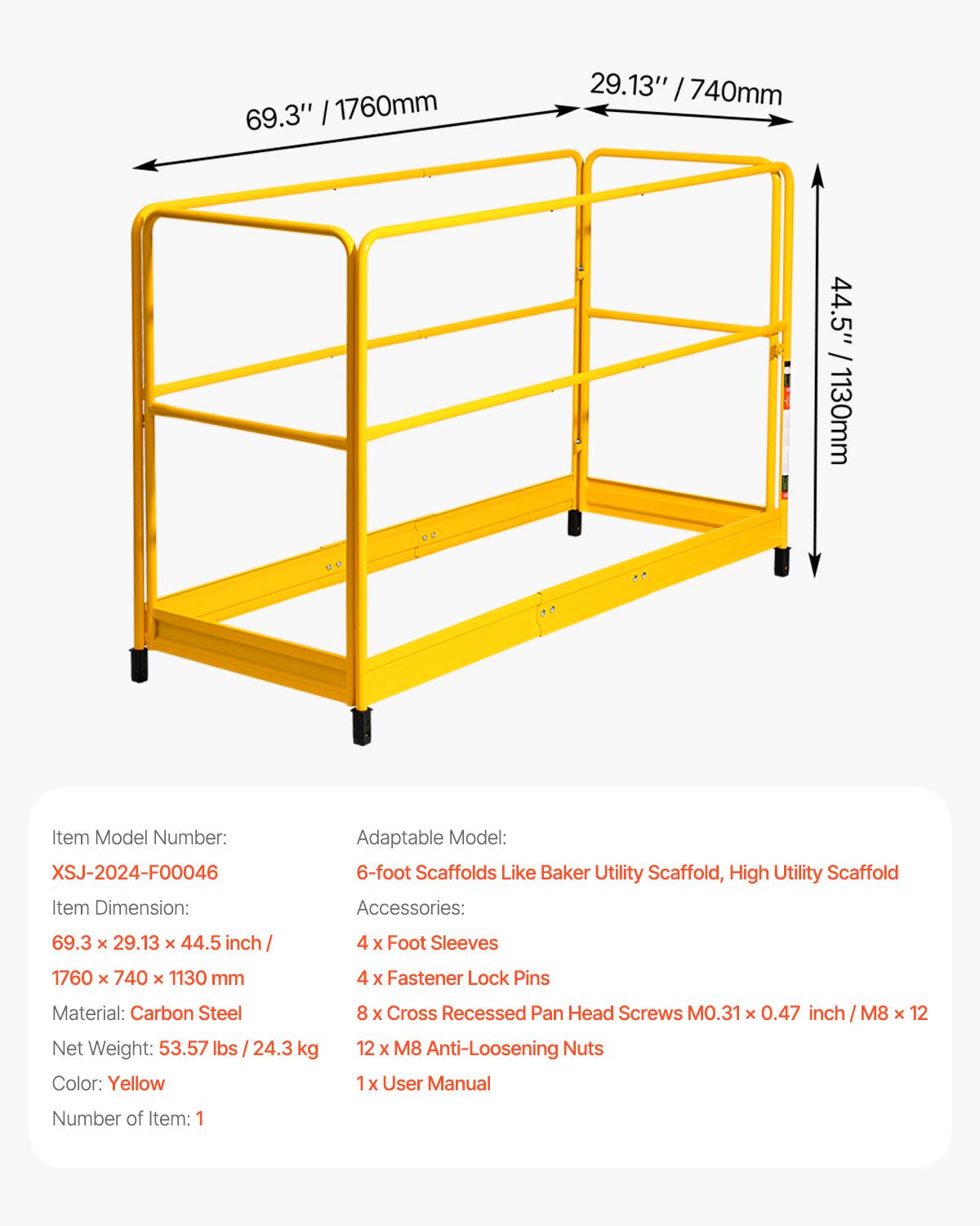 Item Model Number: XSJ-2024-F0046  
Item Dimension: 69.3" x 29.13" x 44.5" / 1760mm x 740mm x 1130mm  
Material: Carbon Steel  
Net Weight: 53.57 lbs / 24.3 kg  
Color: Yellow  
Number of Item: 1  

Adaptable Model: 6-foot Scaffolds Like Baker Utility Scaffold, High Utility Scaffold  

Accessories:  
- 4 x Foot Sleeves  
- 4 x Fastener Lock Pins  
- 8 x Cross Recessed Pan Head Screws M0.31 x 0.47 inch / M8 x 12  
- 12 x M8 Anti-Loosening Nuts  
- 1 x User Manual