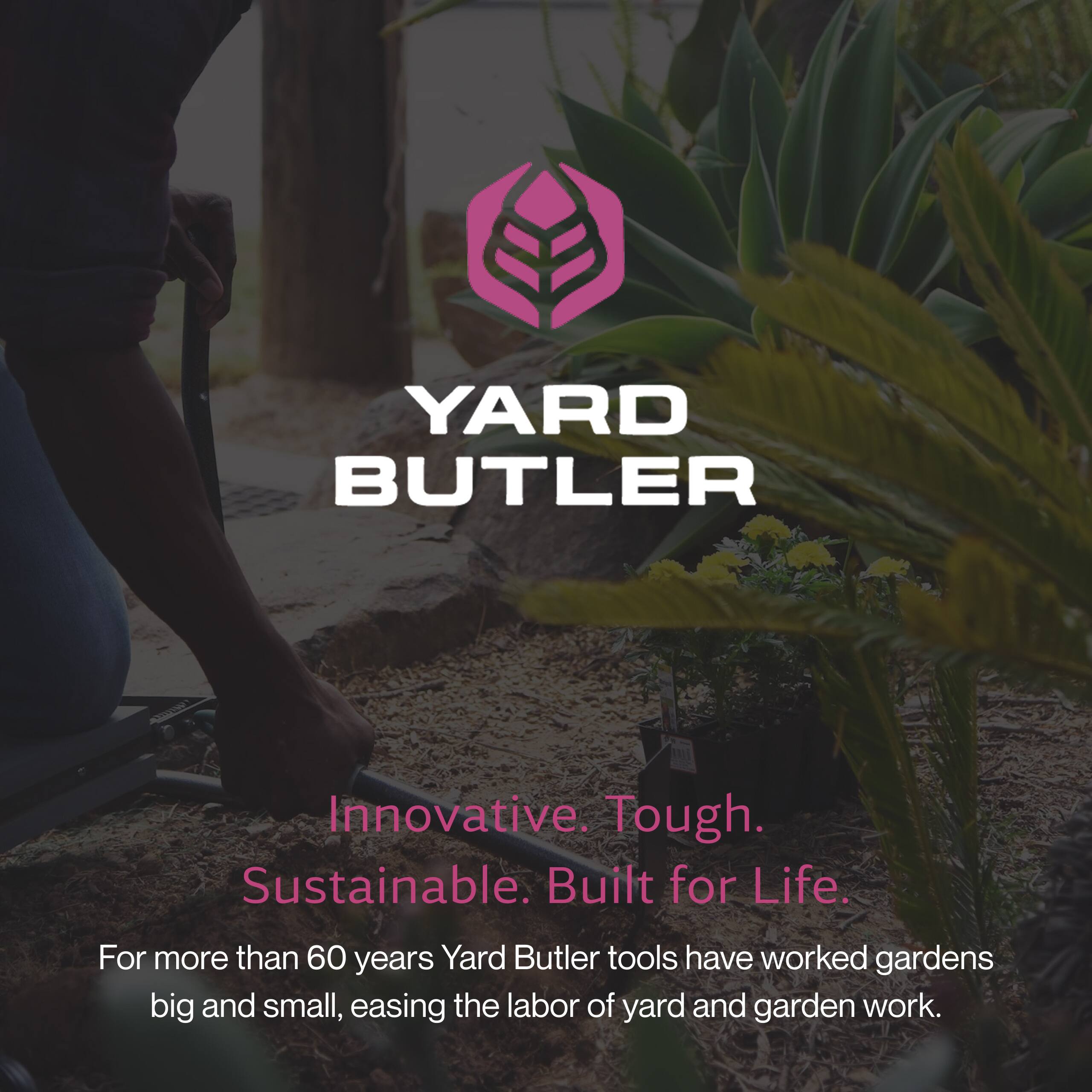 YARD BUTLER

Innovative. Tough. Sustainable. Built for Life.

For more than 60 years, Yard Butler tools have worked gardens big and small, easing the labor of yard and garden work.