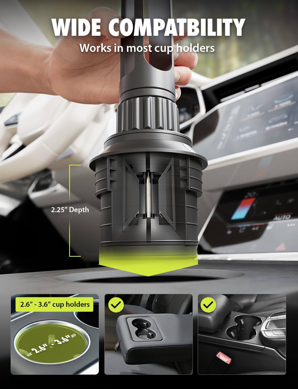 WIDE COMPATIBILITY  
Works in most cup holders  

2.25" Depth  

2.6" - 3.6" cup holders