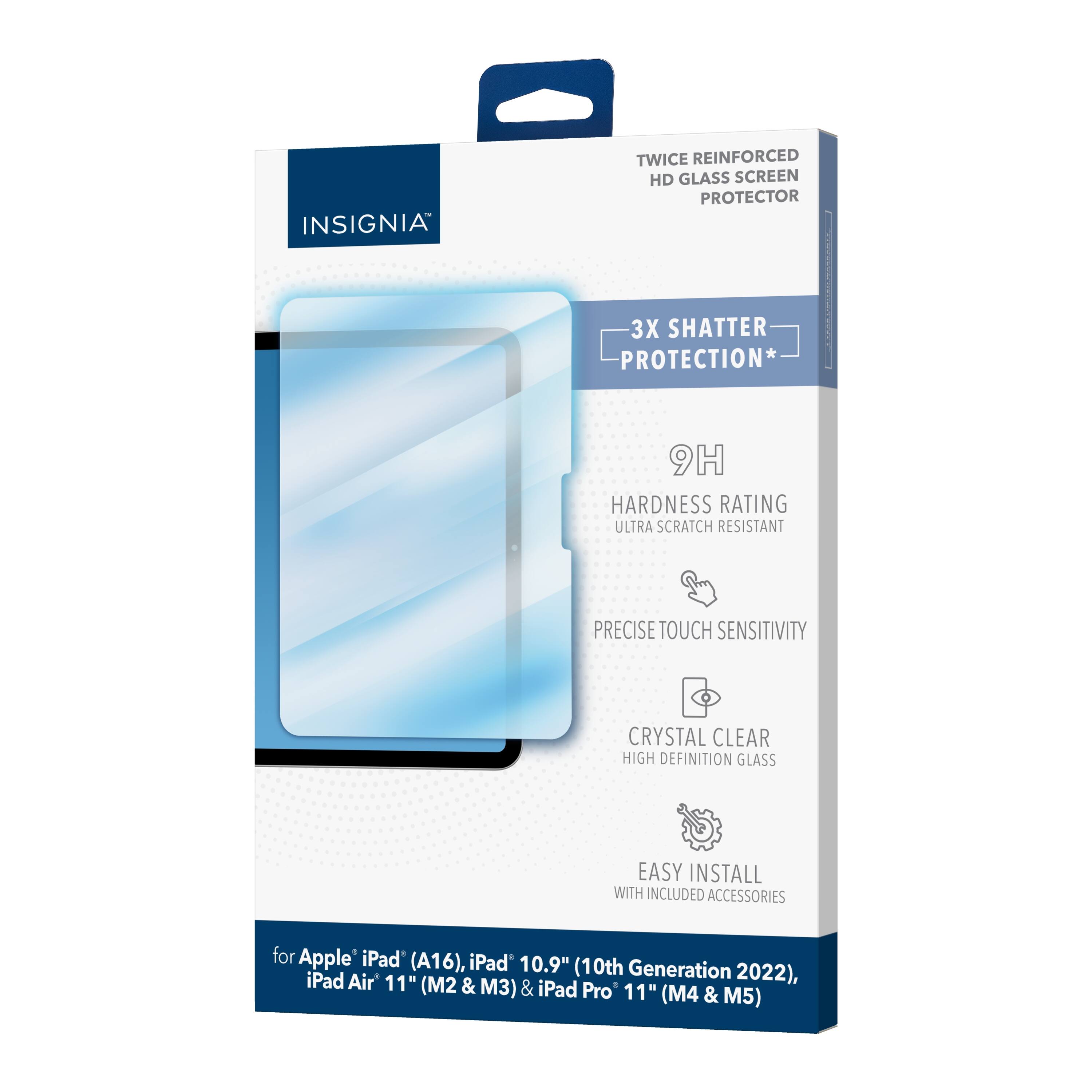 INSIGNIA TWICE REINFORCED HD GLASS SCREEN PROTECTOR  
3X SHATTER PROTECTION*  
9H HARDNESS RATING  
ULTRA SCRATCH RESISTANT  
PRECISE TOUCH SENSITIVITY  
CRYSTAL CLEAR HIGH DEFINITION GLASS  
EASY INSTALL WITH INCLUDED ACCESSORIES  

for Apple iPad (A16), iPad 10.9" (10th Generation 2022), iPad Air 11" (M2 & M3) & iPad Pro 11" (M4 & M5)